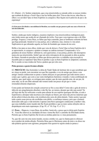 O Evangelho Segundo o Espiritismo
207
www.livroesoterico.com.br
61. (Outra) - (1). Senhor onipotente, que a tua misericórdia se estenda sobre os nossos irmãos
que acabam de deixar a Terra! Que a tua luz brilhe para eles! Tira-os das trevas; abre-lhes os
olhos e os ouvidos! Que os bons Espíritos os cerquem e lhes façam ouvir palavras de paz e de
esperança!
(1) Esta prece foi ditada a um médium de Bordéus, na ocasião em que passava pela sua casa o féretro de
um desconhecido.
Senhor, ainda que muito indignos, ousamos implorar a tua misericordiosa indulgencia para
este irmão nosso que acaba de ser chamado do exílio. Faze que o seu regresso seja o do filho
pródigo. Esquece, ó meu Deus, as faltas que haja cometido, para te lembrares somente do bem
que haja praticado. Imutável é a tua justiça, nós o sabemos; mas, imenso é o teu amor.
Suplicamos-te que abrandes aquela, na fonte de bondade que emana do teu seio.
Brilhe a luz para os teus olhos, irmão que vens de deixar a Terra! Que os bons Espíritos de ti
se aproximem, te cerquem e ajudem a romper as cadeias terrenas! Compreende e vê a
grandeza do nosso Senhor: submete-te, sem queixumes, à sua justiça, porém, não desesperes
nunca da sua misericórdia. Irmão! que um sério retrospecto do teu passado te abra as portas
do futuro, fazendo-te perceber as faltas que deixas para trás e o trabalho cuja execução te
incumbe para as reparares! Que Deus te perdoe e que os bons Espíritos te amparem e animem.
Por ti orarão os teus irmãos da Terra e pedem que por eles ores.
Pelas pessoas a quem tivemos afeição
62. PREFÁCIO. Que horrenda é a idéia do Nada! Quão de lastimar são os que acreditam que
no vácuo se perde, sem encontrar eco que lhe responda, a voz do amigo que chora o seu
amigo! Jamais conheceram as puras e santas afeiçoes os que pensam que todo morre com o
corpo; que o gênio, que com a sua vasta inteligência iluminou o mundo; é uma combinação de
matéria, que, qual sopro, se extingue para sempre; que do mais querido ente, de um pai, de
uma mãe, ou de um filho adorado não restará senão um pouco de pó que o vento
irremediavelmente dispersará.
Como pode um homem de coração conservar-se frio a essa idéia? Como não o gela de terror a
idéia de um aniquilamento absoluto e não lhe faz, ao menos, desejar que não seja assim? Se
até hoje não lhe foi suficiente a razão para afastar de seu espírito quaisquer dúvidas, aí está o
Espiritismo a dissipar toda incerteza com relação ao futuro, por meio das provas materiais que
dá da sobrevivência da alma e da existência dos seres de além-túmulo. Tanto assim é que por
toda a parte essas provas são acolhidas com júbilo; a confiança renasce, pois que o homem
doravante sabe que a vida terrestre é apenas uma breve passagem conducente a melhor vida;
que seus trabalhos neste mundo não lhe ficam perdidos e que as mais santas afeições não se
despedaçam sem mais esperanças. (Cap. IV, n° 18; Cap. V, n° 21.)
63. Prece. - Digna-te, ó meu Deus, de acolher, benévolo, a prece que te dirijo pelo Espírito
N... Faze-lhe entrever as claridades divinas e torna-lhe fácil o caminho da felicidade eterna.
Permite que os bons Espíritos lhe levem as minhas palavras e o meu pensamento.
Tu, que tão caro me eras neste mundo, escuta a minha voz, que te chama para te oferecer
novo penhor da minha afeição. Permitiu Deus que te libertasses antes de mim e eu disso me
não poderia queixar sem egoísmo, porquanto fora querer-te sujeito ainda às penas e
 