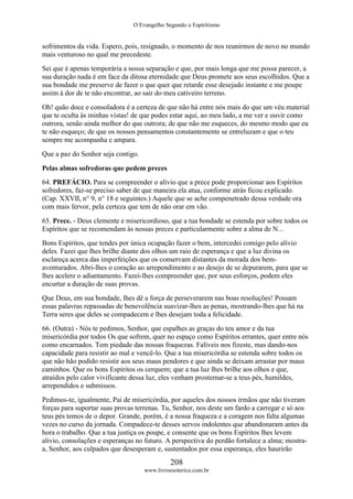 O Evangelho Segundo o Espiritismo
208
www.livroesoterico.com.br
sofrimentos da vida. Espero, pois, resignado, o momento de nos reunirmos de novo no mundo
mais venturoso no qual me precedeste.
Sei que é apenas temporária a nossa separação e que, por mais longa que me possa parecer, a
sua duração nada é em face da ditosa eternidade que Deus promete aos seus escolhidos. Que a
sua bondade me preserve de fazer o que quer que retarde esse desejado instante e me poupe
assim à dor de te não encontrar, ao sair do meu cativeiro terreno.
Oh! quão doce e consoladora é a certeza de que não há entre nós mais do que um véu material
que te oculta às minhas vistas! de que podes estar aqui, ao meu lado, a me ver e ouvir como
outrora, senão ainda melhor do que outrora; de que não me esqueces, do mesmo modo que eu
te não esqueço; de que os nossos pensamentos constantemente se entreluzam e que o teu
sempre me acompanha e ampara.
Que a paz do Senhor seja contigo.
Pelas almas sofredoras que pedem preces
64. PREFÁCIO. Para se compreender o alívio que a prece pode proporcionar aos Espíritos
sofredores, faz-se preciso saber de que maneira ela atua, conforme atrás ficou explicado.
(Cap. XXVII, n° 9, n° 18 e seguintes.) Aquele que se ache compenetrado dessa verdade ora
com mais fervor, pela certeza que tem de não orar em vão.
65. Prece. - Deus clemente e misericordioso, que a tua bondade se estenda por sobre todos os
Espíritos que se recomendam às nossas preces e particularmente sobre a alma de N...
Bons Espíritos, que tendes por única ocupação fazer o bem, intercedei comigo pelo alívio
deles. Fazei que lhes brilhe diante dos olhos um raio de esperança e que a luz divina os
esclareça acerca das imperfeições que os conservam distantes da morada dos bem-
aventurados. Abri-lhes o coração ao arrependimento e ao desejo de se depurarem, para que se
lhes acelere o adiantamento. Fazei-lhes compreender que, por seus esforços, podem eles
encurtar a duração de suas provas.
Que Deus, em sua bondade, lhes dê a força de perseverarem nas boas resoluções! Possam
essas palavras repassadas de benevolência suavizar-lhes as penas, mostrando-lhes que há na
Terra seres que deles se compadecem e lhes desejam toda a felicidade.
66. (Outra) - Nós te pedimos, Senhor, que espalhes as graças do teu amor e da tua
misericórdia por todos Os que sofrem, quer no espaço como Espíritos errantes, quer entre nós
como encarnados. Tem piedade das nossas fraquezas. Falíveis nos fizeste, mas dando-nos
capacidade para resistir ao mal e vencê-lo. Que a tua misericórdia se estenda sobre todos os
que não hão podido resistir aos seus maus pendores e que ainda se deixam arrastar por maus
caminhos. Que os bons Espíritos os cerquem; que a tua luz lhes brilhe aos olhos e que,
atraídos pelo calor vivificante dessa luz, eles venham prosternar-se a teus pés, humildes,
arrependidos e submissos.
Pedimos-te, igualmente, Pai de misericórdia, por aqueles dos nossos irmãos que não tiveram
forças para suportar suas provas terrenas. Tu, Senhor, nos deste um fardo a carregar e só aos
teus pés temos de o depor. Grande, porém, é a nossa fraqueza e a coragem nos falta algumas
vezes no curso da jornada. Compadece-te desses servos indolentes que abandonaram antes da
hora o trabalho. Que a tua justiça os poupe, e consente que os bons Espíritos lhes levem
alivio, consolações e esperanças no futuro. A perspectiva do perdão fortalece a alma; mostra-
a, Senhor, aos culpados que desesperam e, sustentados por essa esperança, eles haurirão
 