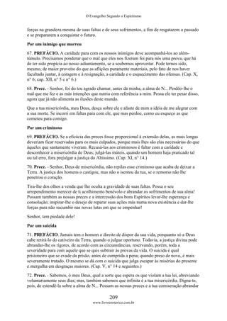 O Evangelho Segundo o Espiritismo
209
www.livroesoterico.com.br
forças na grandeza mesma de suas faltas e de seus sofrimentos, a fim de resgatarem o passado
e se prepararem a conquistar o futuro.
Por um inimigo que morreu
67. PREFÁCIO. A caridade para com os nossos inimigos deve acompanhá-los ao além-
túmulo. Precisamos ponderar que o mal que eles nos fizeram foi para nós uma prova, que há
de ter sido propícia ao nosso adiantamento, se a soubemos aproveitar. Pode ternos sido,
mesmo, de maior proveito do que as aflições puramente materiais, pelo fato de nos haver
facultado juntar, à coragem e à resignação, a caridade e o esquecimento das ofensas. (Cap. X,
n° 6; cap. XII, n° 5 e n° 6.)
68. Prece. - Senhor, foi do teu agrado chamar, antes da minha, a alma de N... Perdôo-lhe o
mal que me fez e as más intenções que nutriu com referência a mim. Possa ele ter pesar disso,
agora que já não alimenta as ilusões deste mundo.
Que a tua misericórdia, meu Deus, desça sobre ele e afaste de mim a idéia de me alegrar com
a sua morte. Se incorri em faltas para com ele, que mas perdoe, como eu esqueço as que
cometeu para comigo.
Por um criminoso
69. PREFÁCIO. Se a eficácia das preces fosse proporcional à extensão delas, as mais longas
deveriam ficar reservadas para os mais culpados, porque mais lhes são elas necessárias do que
àqueles que santamente viveram. Recusá-las aos criminosos é faltar com a caridade e
desconhecer a misericórdia de Deus; julgá-las inúteis, quando um homem haja praticado tal
ou tal erro, fora prejulgar a justiça do Altíssimo. (Cap. XI, n° 14.)
70. Prece. - Senhor, Deus de misericórdia, não repilas esse criminoso que acaba de deixar a
Terra. A justiça dos homens o castigou, mas não o isentou da tua, se o remorso não lhe
penetrou o coração.
Tira-lhe dos olhos a venda que lhe oculta a gravidade de suas faltas. Possa o seu
arrependimento merecer de ti acolhimento benévolo e abrandar os sofrimentos de sua alma!
Possam também as nossas preces e a intercessão dos bons Espíritos levar-lhe esperança e
consolação; inspirar-lhe o desejo de reparar suas ações más numa nova existência e dar-lhe
forças para não sucumbir nas novas lutas em que se empenhar!
Senhor, tem piedade dele!
Por um suicida
71. PREFÁCIO. Jamais tem o homem o direito de dispor da sua vida, porquanto só a Deus
cabe retirá-lo do cativeiro da Terra, quando o julgue oportuno. Todavia, a justiça divina pode
abrandar-lhe os rigores, de acordo com as circunstâncias, reservando, porém, toda a
severidade para com aquele que se quis subtrair às provas da vida. O suicida é qual
prisioneiro que se evade da prisão, antes de cumprida a pena; quando preso de novo, é mais
severamente tratado. O mesmo se dá com o suicida que julga escapar às misérias do presente
e mergulha em desgraças maiores. (Cap. V, n° 14 e seguintes.)
72. Prece. - Sabemos, ó meu Deus, qual a sorte que espera os que violam a tua lei, abreviando
voluntariamente seus dias; mas, também sabemos que infinita é a tua misericórdia. Digna-te,
pois, de estendê-la sobre a alma de N... Possam as nossas preces e a tua comiseração abrandar
 