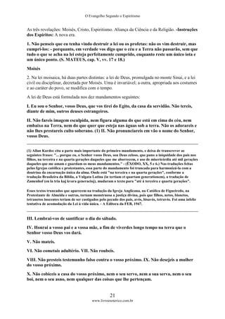 O Evangelho Segundo o Espiritismo
21
www.livroesoterico.com.br
As três revelações: Moisés, Cristo, Espiritismo. Aliança da Ciência e da Religião. -Instruções
dos Espíritos: A nova era.
1. Não penseis que eu tenha vindo destruir a lei ou os profetas: não os vim destruir, mas
cumpri-los: - porquanto, em verdade vos digo que o céu e a Terra não passarão, sem que
tudo o que se acha na lei esteja perfeitamente cumprido, enquanto reste um único iota e
um único ponto. (S. MATEUS, cap. V, vv. 17 e 18.)
Moisés
2. Na lei moisaica, há duas partes distintas: a lei de Deus, promulgada no monte Sinai, e a lei
civil ou disciplinar, decretada por Moisés. Uma é invariável; a outra, apropriada aos costumes
e ao caráter do povo, se modifica com o tempo.
A lei de Deus está formulada nos dez mandamentos seguintes:
I. Eu sou o Senhor, vosso Deus, que vos tirei do Egito, da casa da servidão. Não tereis,
diante de mim, outros deuses estrangeiros.
II. Não fareis imagem esculpida, nem figura alguma do que está em cima do céu, nem
embaixo na Terra, nem do que quer que esteja nas águas sob a terra. Não os adorareis e
não lhes prestareis culto soberano. (1) II. Não pronunciareis em vão o nome do Senhor,
vosso Deus.
(1) Allan Kardec cita a parte mais importante do primeiro mandamento, e deixa de transcrever as
seguintes frases: "... porque eu, o Senhor vosso Deus, sou Deus zeloso, que puno a iniquidade dos pais nos
filhos, na terceira e na quarta gerações daqueles que me aborrecem, e uso de misericórdia até mil gerações
daqueles que me amam e guardam os meus mandamentos." - (ÊXODO, XX, 5 e 6.) Nas traduções feitas
pelas Igrejas católica e protestantes, essa parte do mandamento foi truncada para harmonizá-la com a
doutrina da encarnação única da alma. Onde está "na terceira e na quarta gerações", conforme a
tradução Brasileira da Bíblia, a Vulgata Latina (in tertiam et quartam generationem), a tradução de
Zamenhof (en la tria kaj kvara generacioj), mudaram o texto para "até à terceira e quarta gerações".
Esses textos truncados que aparecem na tradução da Igreja Anglicana, na Católica de Figueiredo, na
Protestante de Almeida e outras, tornam monstruosa a justiça divina, pois que filhos, netos, bisnetos,
tetranetos inocentes teriam de ser castigados pelo pecado dos pais, avós, bisavós, tetravós. Foi uma infeliz
tentativa de acomodação da Lei à vida única. - A Editora da FEB, 1947.
III. Lembrai-vos de santificar o dia do sábado.
IV. Honrai a vosso pai e a vossa mãe, a fim de viverdes longo tempo na terra que o
Senhor vosso Deus vos dará.
V. Não mateis.
VI. Não cometais adultério. VII. Não roubeis.
VIII. Não presteis testemunho falso contra o vosso próximo. IX. Não desejeis a mulher
do vosso próximo.
X. Não cobiceis a casa do vosso próximo, nem o seu servo, nem a sua serva, nem o seu
boi, nem o seu asno, nem qualquer das coisas que lhe pertençam.
 