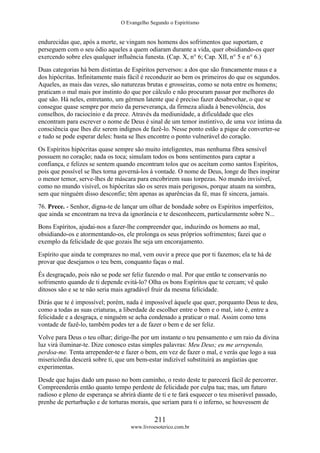 O Evangelho Segundo o Espiritismo
211
www.livroesoterico.com.br
endurecidas que, após a morte, se vingam nos homens dos sofrimentos que suportam, e
perseguem com o seu ódio aqueles a quem odiaram durante a vida, quer obsidiando-os quer
exercendo sobre eles qualquer influência funesta. (Cap. X, n° 6; Cap. XII, n° 5 e n° 6.)
Duas categorias há bem distintas de Espíritos perversos: a dos que são francamente maus e a
dos hipócritas. Infinitamente mais fácil é reconduzir ao bem os primeiros do que os segundos.
Aqueles, as mais das vezes, são naturezas brutas e grosseiras, como se nota entre os homens;
praticam o mal mais por instinto do que por cálculo e não procuram passar por melhores do
que são. Há neles, entretanto, um gérmen latente que é preciso fazer desabrochar, o que se
consegue quase sempre por meio da perseverança, da firmeza aliada à benevolência, dos
conselhos, do raciocínio e da prece. Através da mediunidade, a dificuldade que eles
encontram para escrever o nome de Deus é sinal de um temor instintivo, de uma voz íntima da
consciência que lhes diz serem indignos de fazê-lo. Nesse ponto estão a pique de converter-se
e tudo se pode esperar deles: basta se lhes encontre o ponto vulnerável do coração.
Os Espíritos hipócritas quase sempre são muito inteligentes, mas nenhuma fibra sensível
possuem no coração; nada os toca; simulam todos os bons sentimentos para captar a
confiança, e felizes se sentem quando encontram tolos que os aceitam como santos Espíritos,
pois que possível se lhes torna governá-los à vontade. O nome de Deus, longe de lhes inspirar
o menor temor, serve-lhes de máscara para encobrirem suas torpezas. No mundo invisível,
como no mundo visível, os hipócritas são os seres mais perigosos, porque atuam na sombra,
sem que ninguém disso desconfie; têm apenas as aparências da fé, mas fé sincera, jamais.
76. Prece. - Senhor, digna-te de lançar um olhar de bondade sobre os Espíritos imperfeitos,
que ainda se encontram na treva da ignorância e te desconhecem, particularmente sobre N...
Bons Espíritos, ajudai-nos a fazer-lhe compreender que, induzindo os homens ao mal,
obsidiando-os e atormentando-os, ele prolonga os seus próprios sofrimentos; fazei que o
exemplo da felicidade de que gozais lhe seja um encorajamento.
Espírito que ainda te comprazes no mal, vem ouvir a prece que por ti fazemos; ela te há de
provar que desejamos o teu bem, conquanto faças o mal.
És desgraçado, pois não se pode ser feliz fazendo o mal. Por que então te conservarás no
sofrimento quando de ti depende evitá-lo? Olha os bons Espíritos que te cercam; vê quão
ditosos são e se te não seria mais agradável fruir da mesma felicidade.
Dirás que te é impossível; porém, nada é impossível àquele que quer, porquanto Deus te deu,
como a todas as suas criaturas, a liberdade de escolher entre o bem e o mal, isto é, entre a
felicidade e a desgraça, e ninguém se acha condenado a praticar o mal. Assim como tens
vontade de fazê-lo, também podes ter a de fazer o bem e de ser feliz.
Volve para Deus o teu olhar; dirige-lhe por um instante o teu pensamento e um raio da divina
luz virá iluminar-te. Dize conosco estas simples palavras: Meu Deus; eu me arrependo,
perdoa-me. Tenta arrepender-te e fazer o bem, em vez de fazer o mal, e verás que logo a sua
misericórdia descerá sobre ti, que um bem-estar indizível substituirá as angústias que
experimentas.
Desde que hajas dado um passo no bom caminho, o resto deste te parecerá fácil de percorrer.
Compreenderás então quanto tempo perdeste de felicidade por culpa tua; mas, um futuro
radioso e pleno de esperança se abrirá diante de ti e te fará esquecer o teu miserável passado,
prenhe de perturbação e de torturas morais, que seriam para ti o inferno, se houvessem de
 