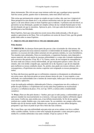 O Evangelho Segundo o Espiritismo
212
www.livroesoterico.com.br
durar eternamente. Dia virá em que essas torturas serão tais que a qualquer preço quererás
fazê-las cessar; porém, quanto mais te demorares, tanto mais difícil será isso.
Não creias que permanecerás sempre no estado em que te achas; não, que isso é impossível.
Duas perspectivas tens diante de ti: a de sofreres muitíssimo mais do que tens sofrido até
agora e a de seres ditoso como os bons Espíritos que te rodeiam. A primeira será inevitável, se
persistires na tua obstinação, quando um simples esforço da tua vontade bastará para te tirar
da má situação em que te encontras. Apressa-te, pois, visto que cada dia de demora é um dia
perdido para a tua felicidade.
Bons Espíritos, fazei que estas palavras ecoem nessa alma ainda atrasada, a fim de que a
ajudem a aproximar-se de Deus. Nós vo-lo pedimos em nome de Jesus-Cristo, que tão grande
poder tinha sobre os maus Espíritos.
V - PRECES PELOS DOENTES E PELOS OBSIDIADOS
Pelos doentes
77. PREFÁCIO. As doenças fazem parte das provas e das vicissitudes da vida terrena; são
inerentes à grosseria da nossa natureza material e à inferioridade do mundo que habitamos. As
paixões e os excessos de toda ordem semeiam em nós germens malsãos, às vezes hereditários.
Nos mundos mais adiantados, física ou moralmente, o organismo humano, mais depurado e
menos material, não está sujeito às mesmas enfermidades e o corpo não é minado surdamente
pelo corrosivo das paixões. (Cap. III, n° 9.) Temos, assim, de nos resignar às conseqüências
do meio onde nos coloca a nossa inferioridade, até que mereçamos passar a outro. Isso, no
entanto, não é de molde a impedir que, esperando tal se dê, façamos o que de nós depende
para melhorar as nossas condições atuais. Se, porém, mau grado aos nossos esforços, não o
conseguirmos, o Espiritismo nos ensina a suportar com resignação os nossos passageiros
males.
Se Deus não houvesse querido que os sofrimentos corporais se dissipassem ou abrandassem
em certos casos, não houvera posto ao nosso alcance meios de cura. A esse respeito, a sua
solicitude, em conformidade com o instinto de conservação, indica que é dever nosso procurar
esses meios e aplicá-los.
A par da medicação ordinária, elaborada pela Ciência, o magnetismo nos dá a conhecer o
poder da ação fluídica e o Espiritismo nos revela outra força poderosa na mediunidade
curadora e a influência da prece. (Ver, no Cap. XXVI, a notícia sobre a mediunidade
curadora.)
78. Prece. (Para ser dita pelo doente.) - Senhor, pois que és todo justiça, a enfermidade que te
aprouve mandar-me necessariamente eu a merecia, visto que nunca impões sofrimento algum
sem causa. Confio-me, para minha cura, à tua infinita misericórdia. Se for do teu agrado
restituir-me a saúde, bendito seja o teu santo nome. Se, ao contrário, me cumpre sofrer mais,
bendito seja ele do mesmo modo. Submeto-me, sem queixas, aos teus sábios desígnios,
porquanto o que fazes só pode ter por fim o bem das tuas criaturas.
Dá, ó meu Deus, que esta enfermidade seja para mim um aviso salutar e me leve a refletir
sobre a minha conduta. Aceito-a como uma expiação do passado e como uma prova para a
minha fé e a minha submissão à tua santa vontade. (Veja-se a prece n° 40.)
 