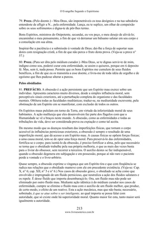 O Evangelho Segundo o Espiritismo
213
www.livroesoterico.com.br
79. Prece. (Pelo doente.) - Meu Deus, são impenetráveis os teus desígnios e na tua sabedoria
entendeste de afligir a N... pela enfermidade. Lança, eu te suplico, um olhar de compaixão
sobre os seus sofrimentos e digna-te de pôr-lhes termo.
Bons Espíritos, ministros do Onipotente, secundai, eu vos peço, o meu desejo de aliviá-lo;
encaminhai o meu pensamento, a fim de que vá derramar um bálsamo salutar em seu corpo e
a consolação em sua alma.
Inspirai-lhe a paciência e a submissão à vontade de Deus; dai-lhe a força de suportar suas
dores com resignação cristã, a fim de que não perca o fruto desta prova. (Veja-se a prece n°
57.)
80. Prece. (Para ser dita pelo médium curador.) -Meu Deus, se te dignas servir-te de mim,
indigno como sou, poderei curar esta enfermidade, se assim o quiseres, porque em ti deposito
fé. Mas, sem ti, nada posso. Permite que os bons Espíritos me cumulem de seus fluidos
benéficos, a fim de que eu os transmita a esse doente, e livra-me de toda idéia de orgulho e de
egoísmo que lhes pudesse alterar a pureza.
Pelos obsidiados
81. PREFÁCIO. A obsessão é a ação persistente que um Espírito mau exerce sobre um
indivíduo. Apresenta caracteres muito diversos, desde a simples influência moral, sem
perceptíveis sinais exteriores, até a perturbação completa do organismo e das faculdades
mentais. Oblitera todas as faculdades mediúnicas; traduz-se, na mediunidade escrevente, pela
obstinação de um Espírito em se manifestar, com exclusão de todos os outros.
Os Espíritos maus pululam em torno da Terra, em virtude da inferioridade moral de seus
habitantes. A ação malfazeja que eles desenvolvem faz parte dos flagelos com que a
Humanidade se vê a braços neste mundo. A obsessão, como as enfermidades e todas as
tribulações da vida, deve ser considerada prova ou expiação e como tal aceita.
Do mesmo modo que as doenças resultam das imperfeições físicas, que tornam o corpo
acessível às influências perniciosas exteriores, a obsessão é sempre o resultado de uma
imperfeição moral, que dá acesso a um Espírito mau. A causas físicas se opõem forças físicas;
a uma causa moral, tem-se de opor uma força moral. Para preservá-lo das enfermidades,
fortifica-se o corpo; para isentá-lo da obsessão, é preciso fortificar a alma, pelo que necessário
se torna que o obsidiado trabalhe pela sua própria melhoria, o que as mais das vezes basta
para o livrar do obsessor, sem recorrer a terceiros. O auxílio destes se faz indispensável,
quando a obsessão degenera em subjugação e em possessão, porque aí não raro o paciente
perde a vontade e o livre-arbítrio.
Quase sempre, a obsessão exprime a vingança que um Espírito tira e que com freqüência se
radica nas relações que o obsidiado manteve com ele em precedente existência. (Veja-se: Cap.
X, n° 6; cap. XII, n° 5 e n° 6.) Nos casos de obsessão grave, o obsidiado se acha como que
envolvido e impregnado de um fluido pernicioso, que neutraliza a ação dos fluidos salutares e
os repele. É desse fluido que importa desembaraçá-lo. Ora, um fluido mau não pode ser
eliminado por outro fluido mau. Mediante ação idêntica à do médium curador nos casos de
enfermidade, cumpre se elimine o fluido mau com o auxílio de um fluido melhor, que produz,
de certo modo, o efeito de um reativo. Esta a ação mecânica, mas que não basta; necessário,
sobretudo, é que se atue sobre o ser inteligente, ao qual importa se possa falar com
autoridade, que só existe onde há superioridade moral. Quanto maior for esta, tanto maior será
igualmente a autoridade.
 