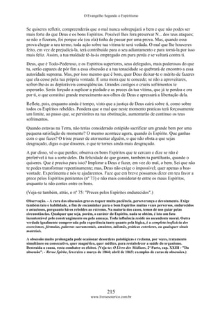 O Evangelho Segundo o Espiritismo
215
www.livroesoterico.com.br
Se quiseres refletir, compreenderás que o mal nunca sobrepujará o bem e que não podes ser
mais forte do que Deus e os bons Espíritos. Possível lhes fora preservar N... dos teus ataques;
se não o fizeram, foi porque ele (ou ela) tinha de passar por uma prova. Mas, quando essa
prova chegar a seu termo, toda ação sobre tua vitima te será vedada. O mal que lhe houveres
feito, em vez de prejudicá-la, terá contribuído para o seu adiantamento e para torná-la por isso
mais feliz. Assim, a tua maldade tê-la-ás empregado em pura perda e se voltará contra ti.
Deus, que é Todo-Poderoso, e os Espíritos superiores, seus delegados, mais poderosos do que
tu, serão capazes de pôr fim a essa obsessão e a tua tenacidade se quebrará de encontro a essa
autoridade suprema. Mas, por isso mesmo que é bom, quer Deus deixar-te o mérito de fazeres
que ela cesse pela tua própria vontade. E uma mora que te concede; se não a aproveitares,
sofrer-lhe-ás as deploráveis conseqüências. Grandes castigos e cruéis sofrimentos te
esperarão. Serás forçado a suplicar a piedade e as preces da tua vítima, que já te perdoa e ora
por ti, o que constitui grande merecimento aos olhos de Deus e apressará a libertação dela.
Reflete, pois, enquanto ainda é tempo, visto que a justiça de Deus cairá sobre ti, como sobre
todos os Espíritos rebeldes. Pondera que o mal que neste momento praticas terá forçosamente
um limite, ao passo que, se persistires na tua obstinação, aumentarão de contínuo os teus
sofrimentos.
Quando estavas na Terra, não terias considerado estúpido sacrificar um grande bem por uma
pequena satisfação de momento? O mesmo acontece agora, quando és Espírito. Que ganhas
com o que fazes? O triste prazer de atormentar alguém, o que não obsta a que sejas
desgraçado, digas o que disseres, e que te tornes ainda mais desgraçado.
A par disso, vê o que perdes; observa os bons Espíritos que te cercam e dize se não é
preferível à tua a sorte deles. Da felicidade de que gozam, também tu partilharás, quando o
quiseres. Que é preciso para isso? Implorar a Deus e fazer, em vez do mal, o bem. Sei que não
te podes transformar repentinamente; mas, Deus não exige o impossível; quer apenas a boa-
vontade. Experimenta e nós te ajudaremos. Faze que em breve possamos dizer em teu favor a
prece pelos Espíritos penitentes (nº 73) e não mais considerar-te entre os maus Espíritos,
enquanto te não contes entre os bons.
(Veja-se também, atrás, o nº 75: "Preces pelos Espíritos endurecidos".)
Observação. - A cura das obsessões graves requer muita paciência, perseverança e devotamento. Exige
também tato e habilidade, a fim de encaminhar para o bem Espíritos muitas vezes perversos, endurecidos
e astuciosos, porquanto há-os rebeldes ao extremo. Na maioria dos casos, temos de nos guiar pelas
circunstâncias. Qualquer que seja, porém, o caráter do Espírito, nada se obtém, é isto um fato
incontestável pelo constrangimento ou pela ameaça. Toda influência reside no ascendente moral. Outra
verdade igualmente comprovada pela experiência tanto quanto pela lógica, é a completa ineficácia dos
exorcismos, fórmulas, palavras sacramentais, amuletos, talismãs, práticas exteriores, ou quaisquer sinais
materiais.
A obsessão muito prolongada pode ocasionar desordens patológicas e reclama, por vezes, tratamento
simultâneo ou consecutivo, quer magnético, quer médico, para restabelecer a saúde do organismo.
Destruída a causa, resta combater os efeitos. (Veja-se: O Livro dos Médiuns, 2ª Parte, cap. XXIII - "Da
obsessão". - Revue Spirite, fevereiro e março de 1864; abril de 1865: exemplos de curas de obsessões.)
 