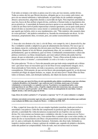 O Evangelho Segundo o Espiritismo
22
www.livroesoterico.com.br
É de todos os tempos e de todos os países essa lei e tem, por isso mesmo, caráter divino.
Todas as outras são leis que Moisés decretou, obrigado que se via a conter, pelo temor, um
povo de seu natural turbulento e indisciplinado, no qual tinha ele de combater arraigados
abusos e preconceitos, adquiridos durante a escravidão do Egito. Para imprimir autoridade às
suas leis, houve de lhes atribuir origem divina, conforme o fizeram todos os legisladores dos
povos primitivos. A autoridade do homem precisava apoiar-se na autoridade de Deus; mas, só
a idéia de um Deus terrível podia impressionar criaturas ignorantes, em as quais ainda pouco
desenvolvidos se encontravam o senso moral e o sentimento de uma justiça reta. E evidente
que aquele que incluíra, entre os seus mandamentos, este: "Não matareis; não causareis dano
ao vosso próximo", não poderia contradizer-se, fazendo da exterminação um dever. As leis
moisaicas, propriamente ditas, revestiam, pois, um caráter essencialmente transitório.
O Cristo
3. Jesus não veio destruir a lei, isto é, a lei de Deus; veio cumpri-la, isto é, desenvolvê-la, dar-
lhe o verdadeiro sentido e adaptá-la ao grau de adiantamento dos homens. Por isso é que se
nos depara, nessa lei, o principio dos deveres para com Deus e para com o próximo, base da
sua doutrina. Quanto às leis de Moisés, propriamente ditas, ele, ao contrário, as modificou
profundamente, quer na substancia, quer na forma. Combatendo constantemente o abuso das
práticas exteriores e as falsas interpretações, por mais radical reforma não podia fazê-las
passar, do que as reduzindo a esta única prescrição: "Amar a Deus acima de todas as coisas e
o próximo como a si mesmo", e acrescentando: aí estão a lei toda e os profetas.
Por estas palavras: "O céu e a Terra não passarão sem que tudo esteja cumprido até o último
iota", quis dizer Jesus ser necessário que a lei de Deus tivesse cumprimento integral, isto é,
fosse praticada na Terra inteira, em toda a sua pureza, com todas as suas ampliações e
conseqüências. Efetivamente, de que serviria haver sido promulgada aquela lei, se ela devesse
constituir privilégio de alguns homens, ou, sequer, de um único povo? Sendo filhos de Deus
todos os homens, todos, sem distinção nenhuma, são objeto da mesma solicitude.
O texto certo que, por mercê de Deus, já está reproduzido pelas edições recentíssimas a que nos referimos
- traduções Brasileira e de Zamenhof -, que conferem com S. Jerônimo, mostra que a Lei ensina
veladamente a reencarnação e as expiações e provas. Na primeira e na segunda gerações, como
contemporâneos de seus filhos e netos, o Espírito culpado ainda não reencarnou, mas, um pouco mais
tarde - na terceira e quarta gerações - já ele voltou e recebe as consequências de suas faltas. Assim, o
culpado mesmo, e não outrem, paga sua dívida.
Logo, têm-se de excluir a primeira 1ª e 2ª gerações e expressar "naª 3ª e 4ª, como realmente é o original.
Achamos conveniente acrescentar aqui esta nota, para facilitar a compreensão do estudioso que confronte
a sua tradução da Bíblia com a citação do Mestre. - A Editora da FEB, 1947.
4. Mas, o papel de Jesus não foi o de um simples legislador moralista, tendo por exclusiva
autoridade a sua palavra. Cabia-lhe dar cumprimento às profecias que lhe anunciaram o
advento; a autoridade lhe vinha da natureza excepcional do seu Espírito e da sua missão
divina. Ele viera ensinar aos homens que a verdadeira vida não é a que transcorre na Terra e
sim a que é vivida no reino dos céus; viera ensinar-lhes o caminho que a esse reino conduz, os
meios de eles se reconciliarem com Deus e de pressentirem esses meios na marcha das coisas
por vir, para a realização dos destinos humanos. Entretanto, não disse tudo, limitando-se,
respeito a muitos pontos, a lançar o gérmen de verdades que, segundo ele próprio o declarou,
ainda não podiam ser compreendidas. Falou de tudo, mas em termos mais ou menos
 
