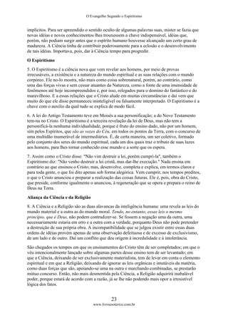 O Evangelho Segundo o Espiritismo
23
www.livroesoterico.com.br
implícitos. Para ser apreendido o sentido oculto de algumas palavras suas, mister se fazia que
novas idéias e novos conhecimentos lhes trouxessem a chave indispensável, idéias que,
porém, não podiam surgir antes que o espírito humano houvesse alcançado um certo grau de
madureza. A Ciência tinha de contribuir poderosamente para a eclosão e o desenvolvimento
de tais idéias. Importava, pois, dar à Ciência tempo para progredir.
O Espiritismo
5. O Espiritismo é a ciência nova que vem revelar aos homens, por meio de provas
irrecusáveis, a existência e a natureza do mundo espiritual e as suas relações com o mundo
corpóreo. Ele no-lo mostra, não mais como coisa sobrenatural, porém, ao contrário, como
uma das forças vivas e sem cessar atuantes da Natureza, como a fonte de uma imensidade de
fenômenos até hoje incompreendidos e, por isso, relegados para o domino do fantástico e do
maravilhoso. E a essas relações que o Cristo alude em muitas circunstâncias e dai vem que
muito do que ele disse permaneceu ininteligível ou falsamente interpretado. O Espiritismo é a
chave com o auxilio da qual tudo se explica de modo fácil.
6. A lei do Antigo Testamento teve em Moisés a sua personificação; a do Novo Testamento
tem-na no Cristo. O Espiritismo é a terceira revelação da lei de Deus, mas não tem a
personificá-la nenhuma individualidade, porque é fruto do ensino dado, não por um homem,
sim pelos Espíritos, que são as vozes do Céu, em todos os pontos da Terra, com o concurso de
uma multidão inumerável de intermediários. É, de certa maneira, um ser coletivo, formado
pelo conjunto dos seres do mundo espiritual, cada um dos quais traz o tributo de suas luzes
aos homens, para lhes tornar conhecido esse mundo e a sorte que os espera.
7. Assim como o Cristo disse: "Não vim destruir a lei, porém cumpri-la", também o
Espiritismo diz: "Não venho destruir a lei cristã, mas dar-lhe execução." Nada ensina em
contrário ao que ensinou o Cristo; mas, desenvolve, completa e explica, em termos claros e
para toda gente, o que foi dito apenas sob forma alegórica. Vem cumprir, nos tempos preditos,
o que o Cristo anunciou e preparar a realização das coisas futuras. Ele é, pois, obra do Cristo,
que preside, conforme igualmente o anunciou, à regeneração que se opera e prepara o reino de
Deus na Terra.
Aliança da Ciência e da Religião
8. A Ciência e a Religião são as duas alavancas da inteligência humana: uma revela as leis do
mundo material e a outra as do mundo moral. Tendo, no entanto, essas leis o mesmo
princípio, que é Deus, não podem contradizer-se. Se fossem a negação uma da outra, uma
necessariamente estaria em erro e a outra com a verdade, porquanto Deus não pode pretender
a destruição de sua própria obra. A incompatibilidade que se julgou existir entre essas duas
ordens de idéias provém apenas de uma observação defeituosa e de excesso de exclusivismo,
de um lado e de outro. Daí um conflito que deu origem à incredulidade e à intolerância.
São chegados os tempos em que os ensinamentos do Cristo têm de ser completados; em que o
véu intencionalmente lançado sobre algumas partes desse ensino tem de ser levantado; em
que a Ciência, deixando de ser exclusivamente materialista, tem de levar em conta o elemento
espiritual e em que a Religião, deixando de ignorar as leis orgânicas e imutáveis da matéria,
como duas forças que são, apoiando-se uma na outra e marchando combinadas, se prestarão
mútuo concurso. Então, não mais desmentida pela Ciência, a Religião adquirirá inabalável
poder, porque estará de acordo com a razão, já se lhe não podendo mais opor a irresistível
lógica dos fatos.
 