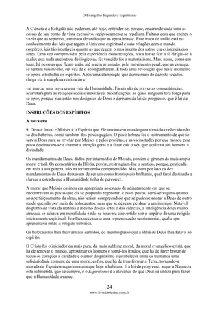 O Evangelho Segundo o Espiritismo
24
www.livroesoterico.com.br
A Ciência e a Religião não puderam, até hoje, entender-se, porque, encarando cada uma as
coisas do seu ponto de vista exclusivo, reciprocamente se repeliam. Faltava com que encher o
vazio que as separava, um traço de união que as aproximasse. Esse traço de união está no
conhecimento das leis que regem o Universo espiritual e suas relações com o mundo
corpóreo, leis tão imutáveis quanto as que regem o movimento dos astros e a existência dos
seres. Uma vez comprovadas pela experiência essas relações, nova luz se fez: a fé dirigiu-se à
razão; esta nada encontrou de ilógico na fé: vencido foi o materialismo. Mas, nisso, como em
tudo, há pessoas que ficam atrás, até serem arrastadas pelo movimento geral, que as esmaga,
se tentam resistir-lhe, em vez de o acompanharem. E toda uma revolução que neste momento
se opera e trabalha os espíritos. Após uma elaboração que durou mais de dezoito séculos,
chega ela à sua plena realização e
vai marcar uma nova era na vida da Humanidade. Fáceis são de prever as conseqüências:
acarretará para as relações sociais inevitáveis modificações, às quais ninguém terá força para
se opor, porque elas estão nos desígnios de Deus e derivam da lei do progresso, que é lei de
Deus.
INSTRUÇÕES DOS ESPÍRITOS
A nova era
9. Deus é único e Moisés é o Espírito que Ele enviou em missão para torná-lo conhecido não
só dos hebreus, como também dos povos pagãos. O povo hebreu foi o instrumento de que se
serviu Deus para se revelar por Moisés e pelos profetas, e as vicissitudes por que passou esse
povo destinavam-se a chamar a atenção geral e a fazer cair o véu que ocultava aos homens a
divindade.
Os mandamentos de Deus, dados por intermédio de Moisés, contêm o gérmen da mais ampla
moral cristã. Os comentários da Bíblia, porém, restringiam-lhe o sentido, porque, praticada
em toda a sua pureza, não na teriam então compreendido. Mas, nem por isso os dez
mandamentos de Deus deixavam de ser um como frontispício brilhante, qual farol destinado a
clarear a estrada que a Humanidade tinha de percorrer.
A moral que Moisés ensinou era apropriada ao estado de adiantamento em que se
encontravam os povos que ela se propunha regenerar, e esses povos, semi-selvagens quanto
ao aperfeiçoamento da alma, não teriam compreendido que se pudesse adorar a Deus de outro
modo que não por meio de holocaustos, nem que se devesse perdoar a um inimigo. Notável
do ponto de vista da matéria e mesmo do das artes e das ciências, a inteligência deles muito
atrasada se achava em moralidade e não se houvera convertido sob o império de uma religião
inteiramente espiritual. Era-lhes necessária uma representação semimaterial, qual a que
apresentava então a religião hebraica.
Os holocaustos lhes falavam aos sentidos, do mesmo passo que a idéia de Deus lhes falava ao
espírito.
O Cristo foi o iniciador da mais pura, da mais sublime moral, da moral evangélico-cristã, que
há de renovar o mundo, aproximar os homens e torná-los irmãos; que há de fazer brotar de
todos os corações a caridade e o amor do próximo e estabelecer entre os humanos uma
solidariedade comum; de uma moral, enfim, que há de transformar a Terra, tornando-a
morada de Espíritos superiores aos que hoje a habitam. E a lei do progresso, a que a Natureza
está submetida, que se cumpre, e o Espiritismo é a alavanca de que Deus se utiliza para fazer
que a Humanidade avance.
 