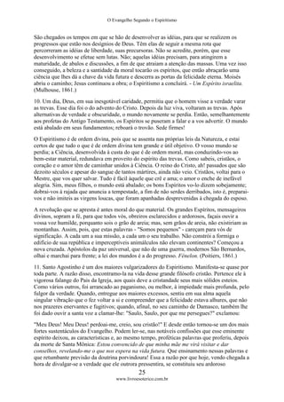O Evangelho Segundo o Espiritismo
25
www.livroesoterico.com.br
São chegados os tempos em que se hão de desenvolver as idéias, para que se realizem os
progressos que estão nos desígnios de Deus. Têm elas de seguir a mesma rota que
percorreram as idéias de liberdade, suas precursoras. Não se acredite, porém, que esse
desenvolvimento se efetue sem lutas. Não; aquelas idéias precisam, para atingirem a
maturidade, de abalos e discussões, a fim de que atraiam a atenção das massas. Uma vez isso
conseguido, a beleza e a santidade da moral tocarão os espíritos, que então abraçarão uma
ciência que lhes dá a chave da vida futura e descerra as portas da felicidade eterna. Moisés
abriu o caminho; Jesus continuou a obra; o Espiritismo a concluirá. - Um Espírito israelita.
(Mulhouse, 1861.)
10. Um dia, Deus, em sua inesgotável caridade, permitiu que o homem visse a verdade varar
as trevas. Esse dia foi o do advento do Cristo. Depois da luz viva, voltaram as trevas. Após
alternativas de verdade e obscuridade, o mundo novamente se perdia. Então, semelhantemente
aos profetas do Antigo Testamento, os Espíritos se puseram a falar e a vos advertir. O mundo
está abalado em seus fundamentos; reboará o trovão. Sede firmes!
O Espiritismo é de ordem divina, pois que se assenta nas próprias leis da Natureza, e estai
certos de que tudo o que é de ordem divina tem grande e útil objetivo. O vosso mundo se
perdia; a Ciência, desenvolvida à custa do que é de ordem moral, mas conduzindo-vos ao
bem-estar material, redundava em proveito do espírito das trevas. Como sabeis, cristãos, o
coração e o amor têm de caminhar unidos à Ciência. O reino do Cristo, ah! passados que são
dezoito séculos e apesar do sangue de tantos mártires, ainda não veio. Cristãos, voltai para o
Mestre, que vos quer salvar. Tudo é fácil àquele que crê e ama; o amor o enche de inefável
alegria. Sim, meus filhos, o mundo está abalado; os bons Espíritos vo-lo dizem sobejamente;
dobrai-vos à rajada que anuncia a tempestade, a fim de não serdes derribados, isto é, preparai-
vos e não imiteis as virgens loucas, que foram apanhadas desprevenidas à chegada do esposo.
A revolução que se apresta é antes moral do que material. Os grandes Espíritos, mensageiros
divinos, sopram a fé, para que todos vós, obreiros esclarecidos e ardorosos, façais ouvir a
vossa voz humilde, porquanto sois o grão de areia; mas, sem grãos de areia, não existiriam as
montanhas. Assim, pois, que estas palavras - "Somos pequenos" - careçam para vós de
significação. A cada um a sua missão, a cada um o seu trabalho. Não constrói a formiga o
edifício de sua república e imperceptíveis animálculos não elevam continentes? Começou a
nova cruzada. Apóstolos da paz universal, que não de uma guerra, modernos São Bernardos,
olhai e marchai para frente; a lei dos mundos é a do progresso. Fénelon. (Poitiers, 1861.)
11. Santo Agostinho é um dos maiores vulgarizadores do Espiritismo. Manifesta-se quase por
toda parte. A razão disso, encontramo-la na vida desse grande filósofo cristão. Pertence ele à
vigorosa falange do Pais da Igreja, aos quais deve a cristandade seus mais sólidos esteios.
Como vários outros, foi arrancado ao paganismo, ou melhor, à impiedade mais profunda, pelo
fulgor da verdade. Quando, entregue aos maiores excessos, sentiu em sua alma aquela
singular vibração que o fez voltar a si e compreender que a felicidade estava alhures, que não
nos prazeres enervantes e fugitivos; quando, afinal, no seu caminho de Damasco, também lhe
foi dado ouvir a santa voz a clamar-lhe: "Saulo, Saulo, por que me persegues?" exclamou:
"Meu Deus! Meu Deus! perdoai-me, creio, sou cristão!" E desde então tornou-se um dos mais
fortes sustentáculos do Evangelho. Podem ler-se, nas notáveis confissões que esse eminente
espírito deixou, as características e, ao mesmo tempo, proféticas palavras que proferiu, depois
da morte de Santa Mônica: Estou convencido de que minha mãe me virá visitar e dar
conselhos, revelando-me o que nos espera na vida futura. Que ensinamento nessas palavras e
que retumbante previsão da doutrina porvindoura! Essa a razão por que hoje, vendo chegada a
hora de divulgar-se a verdade que ele outrora pressentira, se constituiu seu ardoroso
 