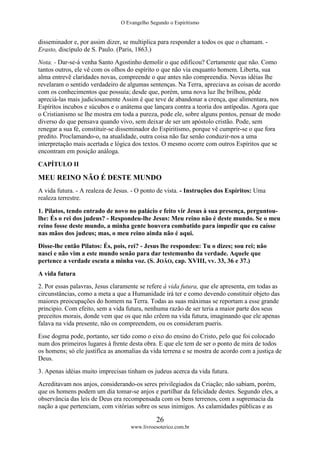 O Evangelho Segundo o Espiritismo
26
www.livroesoterico.com.br
disseminador e, por assim dizer, se multiplica para responder a todos os que o chamam. -
Erasto, discípulo de S. Paulo. (Paris, 1863.)
Nota. - Dar-se-á venha Santo Agostinho demolir o que edificou? Certamente que não. Como
tantos outros, ele vê com os olhos do espírito o que não via enquanto homem. Liberta, sua
alma entrevê claridades novas, compreende o que antes não compreendia. Novas idéias lhe
revelaram o sentido verdadeiro de algumas sentenças. Na Terra, apreciava as coisas de acordo
com os conhecimentos que possuía; desde que, porém, uma nova luz lhe brilhou, pôde
apreciá-las mais judiciosamente Assim é que teve de abandonar a crença, que alimentara, nos
Espíritos íncubos e súcubos e o anátema que lançara contra a teoria dos antípodas. Agora que
o Cristianismo se lhe mostra em toda a pureza, pode ele, sobre alguns pontos, pensar de modo
diverso do que pensava quando vivo, sem deixar de ser um apóstolo cristão. Pode, sem
renegar a sua fé, constituir-se disseminador do Espiritismo, porque vê cumprir-se o que fora
predito. Proclamando-o, na atualidade, outra coisa não faz senão conduzir-nos a uma
interpretação mais acertada e lógica dos textos. O mesmo ocorre com outros Espíritos que se
encontram em posição análoga.
CAPÍTULO II
MEU REINO NÃO É DESTE MUNDO
A vida futura. - A realeza de Jesus. - O ponto de vista. - Instruções dos Espíritos: Uma
realeza terrestre.
1. Pilatos, tendo entrado de novo no palácio e feito vir Jesus à sua presença, perguntou-
lhe: És o rei dos judeus? - Respondeu-lhe Jesus: Meu reino não é deste mundo. Se o meu
reino fosse deste mundo, a minha gente houvera combatido para impedir que eu caísse
nas mãos dos judeus; mas, o meu reino ainda não é aqui.
Disse-lhe então Pilatos: És, pois, rei? - Jesus lhe respondeu: Tu o dizes; sou rei; não
nasci e não vim a este mundo senão para dar testemunho da verdade. Aquele que
pertence a verdade escuta a minha voz. (S. JOÃO, cap. XVIII, vv. 33, 36 e 37.)
A vida futura
2. Por essas palavras, Jesus claramente se refere à vida futura, que ele apresenta, em todas as
circunstâncias, como a meta a que a Humanidade irá ter e como devendo constituir objeto das
maiores preocupações do homem na Terra. Todas as suas máximas se reportam a esse grande
principio. Com efeito, sem a vida futura, nenhuma razão de ser teria a maior parte dos seus
preceitos morais, donde vem que os que não crêem na vida futura, imaginando que ele apenas
falava na vida presente, não os compreendem, ou os consideram pueris.
Esse dogma pode, portanto, ser tido como o eixo do ensino do Cristo, pelo que foi colocado
num dos primeiros lugares à frente desta obra. E que ele tem de ser o ponto de mira de todos
os homens; só ele justifica as anomalias da vida terrena e se mostra de acordo com a justiça de
Deus.
3. Apenas idéias muito imprecisas tinham os judeus acerca da vida futura.
Acreditavam nos anjos, considerando-os seres privilegiados da Criação; não sabiam, porém,
que os homens podem um dia tomar-se anjos e partilhar da felicidade destes. Segundo eles, a
observância das leis de Deus era recompensada com os bens terrenos, com a supremacia da
nação a que pertenciam, com vitórias sobre os seus inimigos. As calamidades públicas e as
 