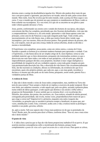 O Evangelho Segundo o Espiritismo
27
www.livroesoterico.com.br
derrotas eram o castigo da desobediência àquelas leis. Moisés não pudera dizer mais do que
isso a um povo pastor e ignorante, que precisava ser tocado, antes de tudo, pelas coisas deste
mundo. Mais tarde, Jesus lhe revelou que há outro mundo, onde a justiça de Deus segue o seu
curso. E esse o mundo que ele promete aos que cumprem os mandamentos de Deus e onde os
bons acharão sua recompensa. Aí o seu reino; lá é que ele se encontra na sua glória e para
onde voltaria quando deixasse a Terra.
Jesus, porém, conformando seu ensino com o estado dos homens de sua época, não julgou
conveniente dar-lhes luz completa, percebendo que eles ficariam deslumbrados, visto que não
a compreenderiam. Limitou-se a, de certo modo, apresentar a vida futura apenas como um
principio, como uma lei da Natureza a cuja ação ninguém pode fugir. Todo cristão, pois,
necessariamente crê na vida futura; mas, a idéia que muitos fazem dela é ainda vaga,
incompleta e, por isso mesmo, falsa em diversos pontos. Para grande número de pessoas, não
há, a tal respeito, mais do que uma crença, balda de certeza absoluta, donde as dúvidas e
mesmo a incredulidade.
O Espiritismo veio completar, nesse ponto, como em vários outros, o ensino do Cristo,
fazendo-o quando os homens já se mostram maduros bastante para apreender a verdade. Com
o Espiritismo, a vida futura deixa de ser simples artigo de fé, mera hipótese; torna-se uma
realidade material, que os latos demonstram, porquanto são testemunhas oculares os que a
descrevem nas suas fases todas e em todas as suas peripécias, e de tal sorte que, além de
impossibilitarem qualquer dúvida a esse propósito, facultam à mais vulgar inteligência a
possibilidade de imaginá-la sob seu verdadeiro aspecto, como toda gente imagina um país
cuja pormenorizada descrição leia. Ora, a descrição da vida futura é tão circunstanciadamente
feita, são tão racionais as condições, ditosas ou infortunadas, da existência dos que lá se
encontram, quais eles próprios pintam, que cada um, aqui, a seu mau grado, reconhece e
declara a si mesmo que não pode ser de outra forma, porquanto, assim sendo, patente fica a
verdadeira justiça de Deus.
A realeza de Jesus
4. Que não é deste mundo o reino de Jesus todos compreendem, mas, também na Terra não
terá ele uma realeza? Nem sempre o título de rei implica o exercício do poder temporal. Dá-se
esse título, por unânime consenso, a todo aquele que, pelo seu gênio, ascende à primeira plana
numa ordem de idéias quaisquer, a todo aquele que domina o seu século e influi sobre o
progresso da Humanidade. E nesse sentido que se costuma dizer: o rei ou príncipe dos
filósofos, dos artistas, dos poetas, dos escritores, etc. Essa realeza, oriunda do mérito pessoal,
consagrada pela posteridade, não revela, muitas vezes, preponderância bem maior do que a
que cinge a coroa real? Imperecível é a primeira, enquanto esta outra é joguete das
vicissitudes; as gerações que se sucedem à primeira sempre a bendizem, ao passo que, por
vezes, amaldiçoam a outra. Esta, a terrestre, acaba com a vida; a realeza moral se prolonga e
mantém o seu poder, governa, sobretu-
do, após a morte. Sob esse aspecto não é Jesus mais poderoso rei do que os potentados da
Terra? Razão, pois, lhe assistia para dizer a Pilatos, conforme disse: "Sou rei, mas o meu reino
não é deste mundo."
O ponto de vista
5. A idéia clara e precisa que se faça da vida futura proporciona inabalável fé no porvir, fé que
acarreta enormes conseqüências sobre a moralização dos homens, porque muda
completamente o ponto de vista sob o qual encaram eles a vida terrena. Para quem se coloca,
 