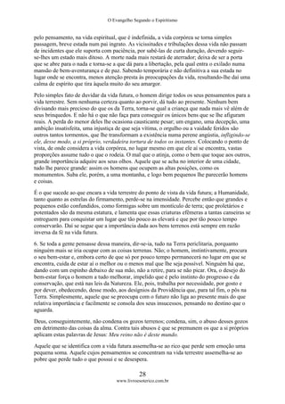 O Evangelho Segundo o Espiritismo
28
www.livroesoterico.com.br
pelo pensamento, na vida espiritual, que é indefinida, a vida corpórea se torna simples
passagem, breve estada num pai ingrato. As vicissitudes e tribulações dessa vida não passam
de incidentes que ele suporta com paciência, por sabê-las de curta duração, devendo seguir-
se-lhes um estado mais ditoso. A morte nada mais restará de aterrador; deixa de ser a porta
que se abre para o nada e torna-se a que dá para a libertação, pela qual entra o exilado numa
mansão de bem-aventurança e de paz. Sabendo temporária e não definitiva a sua estada no
lugar onde se encontra, menos atenção presta às preocupações da vida, resultando-lhe daí uma
calma de espírito que tira àquela muito do seu amargor.
Pelo simples fato de duvidar da vida futura, o homem dirige todos os seus pensamentos para a
vida terrestre. Sem nenhuma certeza quanto ao porvir, dá tudo ao presente. Nenhum bem
divisando mais precioso do que os da Terra, torna-se qual a criança que nada mais vê além de
seus brinquedos. E não há o que não faça para conseguir os únicos bens que se lhe afiguram
reais. A perda do menor deles lhe ocasiona causticante pesar; um engano, uma decepção, uma
ambição insatisfeita, uma injustiça de que seja vítima, o orgulho ou a vaidade feridos são
outros tantos tormentos, que lhe transformam a existência numa perene angústia, infligindo-se
ele, desse modo, a si próprio, verdadeira tortura de todos os instantes. Colocando o ponto de
vista, de onde considera a vida corpórea, no lugar mesmo em que ele aí se encontra, vastas
proporções assume tudo o que o rodeia. O mal que o atinja, como o bem que toque aos outros,
grande importância adquire aos seus olhos. Aquele que se acha no interior de uma cidade,
tudo lhe parece grande: assim os homens que ocupem as altas posições, como os
monumentos. Suba ele, porém, a uma montanha, e logo bem pequenos lhe parecerão homens
e coisas.
É o que sucede ao que encara a vida terrestre do ponto de vista da vida futura; a Humanidade,
tanto quanto as estrelas do firmamento, perde-se na imensidade. Percebe então que grandes e
pequenos estão confundidos, como formigas sobre um montículo de terra; que proletários e
potentados são da mesma estatura, e lamenta que essas criaturas efêmeras a tantas canseiras se
entreguem para conquistar um lugar que tão pouco as elevará e que por tão pouco tempo
conservarão. Daí se segue que a importância dada aos bens terrenos está sempre em razão
inversa da fé na vida futura.
6. Se toda a gente pensasse dessa maneira, dir-se-ia, tudo na Terra periclitaria, porquanto
ninguém mais se iria ocupar com as coisas terrenas. Não; o homem, instintivamente, procura
o seu bem-estar e, embora certo de que só por pouco tempo permanecerá no lugar em que se
encontra, cuida de estar aí o melhor ou o menos mal que lhe seja possível. Ninguém há que,
dando com um espinho debaixo de sua mão, não a retire, para se não picar. Ora, o desejo do
bem-estar força o homem a tudo melhorar, impelido que é pelo instinto do progresso e da
conservação, que está nas leis da Natureza. Ele, pois, trabalha por necessidade, por gosto e
por dever, obedecendo, desse modo, aos desígnios da Providência que, para tal fim, o pôs na
Terra. Simplesmente, aquele que se preocupa com o futuro não liga ao presente mais do que
relativa importância e facilmente se consola dos seus insucessos, pensando no destino que o
aguarda.
Deus, conseguintemente, não condena os gozos terrenos; condena, sim, o abuso desses gozos
em detrimento das coisas da alma. Contra tais abusos é que se premunem os que a si próprios
aplicam estas palavras de Jesus: Meu reino não é deste mundo.
Aquele que se identifica com a vida futura assemelha-se ao rico que perde sem emoção uma
pequena soma. Aquele cujos pensamentos se concentram na vida terrestre assemelha-se ao
pobre que perde tudo o que possui e se desespera.
 