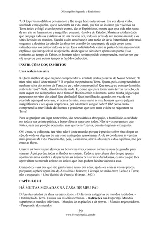 O Evangelho Segundo o Espiritismo
29
www.livroesoterico.com.br
7. O Espiritismo dilata o pensamento e lhe rasga horizontes novos. Em vez dessa visão,
acanhada e mesquinha, que o concentra na vida atual, que faz do instante que vivemos na
Terra único e frágil eixo do porvir eterno, ele, o Espiritismo, mostra que essa vida não passa
de um elo no harmonioso e magnífico conjunto da obra do Criador. Mostra a solidariedade
que conjuga todas as existências de um mesmo ser, todos os seres de um mesmo mundo e os
seres de todos os mundos. Faculta assim uma base e uma razão de ser à fraternidade universal,
enquanto a doutrina da criação da alma por ocasião do nascimento de cada corpo torna
estranhos uns aos outros todos os seres. Essa solidariedade entre as partes de um mesmo todo
explica o que inexplicável se apresenta, desde que se considere apenas um ponto. Esse
conjunto, ao tempo do Cristo, os homens não o teriam podido compreender, motivo por que
ele reservou para outros tempos o fazê-lo conhecido.
INSTRUÇÕES DOS ESPÍRITOS
Uma realeza terrestre
8. Quem melhor do que eu pode compreender a verdade destas palavras de Nosso Senhor: "O
meu reino não é deste mundo"? O orgulho me perdeu na Terra. Quem, pois, compreenderia o
nenhum valor dos reinos da Terra, se eu o não compreendia? Que trouxe eu comigo da minha
realeza terrena? Nada, absolutamente nada. E, como que para tornar mais terrível a lição, ela
nem sequer me acompanhou até o túmulo! Rainha entre os homens, como rainha julguei que
penetrasse no reino dos céus! Que desilusão! Que humilhação, quando, em vez de ser
recebida aqui qual soberana, vi acima de mim, mas muito acima, homens que eu julgava
insignificantes e aos quais desprezava, por não terem sangue nobre! Oh! como então
compreendi a esterilidade das honras e grandezas que com tanta avidez se requestam na
Terra!
Para se granjear um lugar neste reino, são necessárias a abnegação, a humildade, a caridade
em toda a sua celeste prática, a benevolência para com todos. Não se vos pergunta o que
fostes, nem que posição ocupastes, mas que bem fizestes, quantas lágrimas enxugastes.
Oh! Jesus, tu o disseste, teu reino não é deste mundo, porque é preciso sofrer pira chegar ao
céu, de onde os degraus de um trono a ninguém aproximam. A ele só conduzem as veredas
mais penosas da vida. Procurai-lhe, pois, o caminho, através das urzes e dos espinhos, não por
entre as flores.
Correm os homens por alcançar os bens terrestres, como se os houvessem de guardar para
sempre. Aqui, porém, todas as ilusões se somem. Cedo se apercebem eles de que apenas
apanharam uma sombra e desprezaram os únicos bens reais e duradouros, os únicos que lhes
aproveitam na morada celeste, os únicos que lhes podem facultar acesso a esta.
Compadecei-vos dos que não ganharam o reino dos céus; ajudai-os com as vossas preces,
porquanto a prece aproxima do Altíssimo o homem; é o traço de união entre o céu e a Terra:
não o esqueçais. - Uma Rainha de França. (Havre, 1863.)
CAPÍTULO III
HÁ MUITAS MORADAS NA CASA DE MEU PAI
Diferentes estados da alma na erraticidade. - Diferentes categorias de mundos habitados. -
Destinação da Terra. Causas das misérias terrenas. - Instruções dos Espíritos: Mundos
superiores e mundos inferiores. - Mundos de expiações e de provas. - Mundos regeneradores.
- Progressão dos mundos.
 