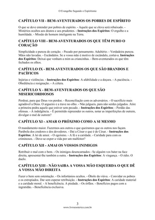 O Evangelho Segundo o Espiritismo
3
www.livroesoterico.com.br
CAPÍTULO VII - BEM-AVENTURADOS OS POBRES DE ESPÍRITO
O que se deve entender por pobres de espírito. - Aquele que se eleva será rebaixado. -
Mistérios ocultos aos doutos e aos prudentes. - Instruções dos Espíritos: O orgulho e a
humildade. - Missão do homem inteligente na Terra.
CAPÍTULO VIII - BEM-AVENTURADOS OS QUE TÊM PURO O
CORAÇÃO
Simplicidade e pureza de coração. - Pecado por pensamento. Adultério. - Verdadeira pureza.
Mãos não lavadas. - Escândalos. Se a vossa mão é motivo de escândalo, cortai-a. Instruções
dos Espíritos: Deixai que venham a mim as criancinhas. - Bem-aventurados os que têm
fechados os olhos.
CAPÍTULO IX - BEM-AVENTURADOS OS QUE SÃO BRANDOS E
PACÍFICOS
Injúrias e violências. - Instruções dos Espíritos: A afabilidade e a doçura. - A paciência. -
Obediência e resignação. - A cólera.
CAPÍTULO X - BEM-AVENTURADOS OS QUE SÃO
MISERICORDIOSOS
Perdoai, para que Deus vos perdoe. - Reconciliação com os adversários. - O sacrifício mais
agradável a Deus. O argueiro e a trave no olho. - Não julgueis, para não serdes julgados. Atire
a primeira pedra aquele que estiver sem pecado. - Instruções dos Espíritos: - Perdão das
ofensas. - A indulgência. - É permitido repreender os outros, notar as imperfeições de outrem,
divulgar o mal de outrem?
CAPÍTULO XI - AMAR O PRÓXIMO COMO A SI MESMO
O mandamento maior. Fazermos aos outros o que queiramos que os outros nos façam.
Parábola dos credores e dos devedores. - Dai a César o que é de César. - Instruções dos
Espíritos: A lei de amor. - O egoísmo. - A fé e a caridade. - Caridade para com os
criminosos. - Deve-se expor a vida por um malfeitor?
CAPÍTULO XII - AMAI OS VOSSOS INIMIGOS
Retribuir o mal com o bem. - Os inimigos desencarnados - Se alguém vos bater na face
direita, apresentai-lhe também a outra. - Instruções dos Espíritos: A vingança. - O ódio. O
duelo.
CAPÍTULO XIII - NÃO SAIBA A VOSSA MÃO ESQUERDA O QUE DÊ
A VOSSA MÃO DIREITA
Fazer o bem sem ostentação. - Os infortúnios ocultos. - Óbolo da viúva. - Convidar os pobres
e os estropiados. Dar sem esperar retribuição. - Instruções dos Espíritos: A caridade material
e a caridade moral. - A beneficência. A piedade. - Os órfãos. - Benefícios pagos com a
ingratidão. - Beneficência exclusiva.
 