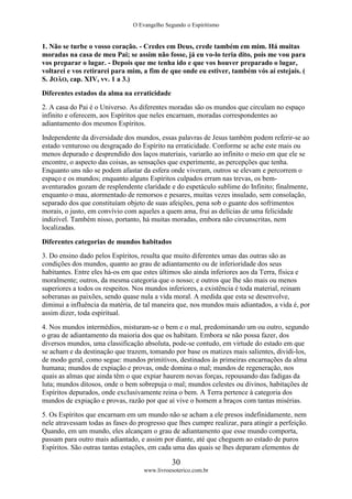 O Evangelho Segundo o Espiritismo
30
www.livroesoterico.com.br
1. Não se turbe o vosso coração. - Credes em Deus, crede também em mim. Há muitas
moradas na casa de meu Pai; se assim não fosse, já eu vo-lo teria dito, pois me vou para
vos preparar o lugar. - Depois que me tenha ido e que vos houver preparado o lugar,
voltarei e vos retirarei para mim, a fim de que onde eu estiver, também vós aí estejais. (
S. JOÃO, cap. XIV, vv. 1 a 3.)
Diferentes estados da alma na erraticidade
2. A casa do Pai é o Universo. As diferentes moradas são os mundos que circulam no espaço
infinito e oferecem, aos Espíritos que neles encarnam, moradas correspondentes ao
adiantamento dos mesmos Espíritos.
Independente da diversidade dos mundos, essas palavras de Jesus também podem referir-se ao
estado venturoso ou desgraçado do Espírito na erraticidade. Conforme se ache este mais ou
menos depurado e desprendido dos laços materiais, variarão ao infinito o meio em que ele se
encontre, o aspecto das coisas, as sensações que experimente, as percepções que tenha.
Enquanto uns não se podem afastar da esfera onde viveram, outros se elevam e percorrem o
espaço e os mundos; enquanto alguns Espíritos culpados erram nas trevas, os bem-
aventurados gozam de resplendente claridade e do espetáculo sublime do Infinito; finalmente,
enquanto o mau, atormentado de remorsos e pesares, muitas vezes insulado, sem consolação,
separado dos que constituíam objeto de suas afeições, pena sob o guante dos sofrimentos
morais, o justo, em convívio com aqueles a quem ama, frui as delícias de uma felicidade
indizível. Também nisso, portanto, há muitas moradas, embora não circunscritas, nem
localizadas.
Diferentes categorias de mundos habitados
3. Do ensino dado pelos Espíritos, resulta que muito diferentes umas das outras são as
condições dos mundos, quanto ao grau de adiantamento ou de inferioridade dos seus
habitantes. Entre eles há-os em que estes últimos são ainda inferiores aos da Terra, física e
moralmente; outros, da mesma categoria que o nosso; e outros que lhe são mais ou menos
superiores a todos os respeitos. Nos mundos inferiores, a existência é toda material, reinam
soberanas as paixões, sendo quase nula a vida moral. A medida que esta se desenvolve,
diminui a influência da matéria, de tal maneira que, nos mundos mais adiantados, a vida é, por
assim dizer, toda espiritual.
4. Nos mundos intermédios, misturam-se o bem e o mal, predominando um ou outro, segundo
o grau de adiantamento da maioria dos que os habitam. Embora se não possa fazer, dos
diversos mundos, uma classificação absoluta, pode-se contudo, em virtude do estado em que
se acham e da destinação que trazem, tomando por base os matizes mais salientes, dividi-los,
de modo geral, como segue: mundos primitivos, destinados às primeiras encarnações da alma
humana; mundos de expiação e provas, onde domina o mal; mundos de regeneração, nos
quais as almas que ainda têm o que expiar haurem novas forças, repousando das fadigas da
luta; mundos ditosos, onde o bem sobrepuja o mal; mundos celestes ou divinos, habitações de
Espíritos depurados, onde exclusivamente reina o bem. A Terra pertence à categoria dos
mundos de expiação e provas, razão por que aí vive o homem a braços com tantas misérias.
5. Os Espíritos que encarnam em um mundo não se acham a ele presos indefinidamente, nem
nele atravessam todas as fases do progresso que lhes cumpre realizar, para atingir a perfeição.
Quando, em um mundo, eles alcançam o grau de adiantamento que esse mundo comporta,
passam para outro mais adiantado, e assim por diante, até que cheguem ao estado de puros
Espíritos. São outras tantas estações, em cada uma das quais se lhes deparam elementos de
 