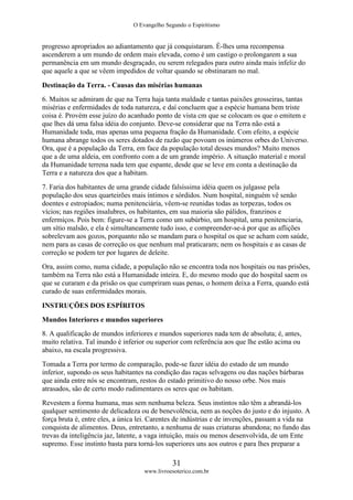 O Evangelho Segundo o Espiritismo
31
www.livroesoterico.com.br
progresso apropriados ao adiantamento que já conquistaram. É-lhes uma recompensa
ascenderem a um mundo de ordem mais elevada, como é um castigo o prolongarem a sua
permanência em um mundo desgraçado, ou serem relegados para outro ainda mais infeliz do
que aquele a que se vêem impedidos de voltar quando se obstinaram no mal.
Destinação da Terra. - Causas das misérias humanas
6. Muitos se admiram de que na Terra haja tanta maldade e tantas paixões grosseiras, tantas
misérias e enfermidades de toda natureza, e daí concluem que a espécie humana bem triste
coisa é. Provém esse juízo do acanhado ponto de vista cm que se colocam os que o emitem e
que lhes dá uma falsa idéia do conjunto. Deve-se considerar que na Terra não está a
Humanidade toda, mas apenas uma pequena fração da Humanidade. Com efeito, a espécie
humana abrange todos os seres dotados de razão que povoam os inúmeros orbes do Universo.
Ora, que é a população da Terra, em face da população total desses mundos? Muito menos
que a de uma aldeia, em confronto com a de um grande império. A situação material e moral
da Humanidade terrena nada tem que espante, desde que se leve em conta a destinação da
Terra e a natureza dos que a habitam.
7. Faria dos habitantes de uma grande cidade falsíssima idéia quem os julgasse pela
população dos seus quarteirões mais íntimos e sórdidos. Num hospital, ninguém vê senão
doentes e estropiados; numa penitenciária, vêem-se reunidas todas as torpezas, todos os
vícios; nas regiões insalubres, os habitantes, em sua maioria são pálidos, franzinos e
enfermiços. Pois bem: figure-se a Terra como um subúrbio, um hospital, uma penitenciaria,
um sítio malsão, e ela é simultaneamente tudo isso, e compreender-se-á por que as aflições
sobrelevam aos gozos, porquanto não se mandam para o hospital os que se acham com saúde,
nem para as casas de correção os que nenhum mal praticaram; nem os hospitais e as casas de
correção se podem ter por lugares de deleite.
Ora, assim como, numa cidade, a população não se encontra toda nos hospitais ou nas prisões,
também na Terra não está a Humanidade inteira. E, do mesmo modo que do hospital saem os
que se curaram e da prisão os que cumpriram suas penas, o homem deixa a Ferra, quando está
curado de suas enfermidades morais.
INSTRUÇÕES DOS ESPÍRITOS
Mundos Interiores e mundos superiores
8. A qualificação de mundos inferiores e mundos superiores nada tem de absoluta; é, antes,
muito relativa. Tal inundo é inferior ou superior com referência aos que lhe estão acima ou
abaixo, na escala progressiva.
Tomada a Terra por termo de comparação, pode-se fazer idéia do estado de um mundo
inferior, supondo os seus habitantes na condição das raças selvagens ou das nações bárbaras
que ainda entre nós se encontram, restos do estado primitivo do nosso orbe. Nos mais
atrasados, são de certo modo rudimentares os seres que os habitam.
Revestem a forma humana, mas sem nenhuma beleza. Seus instintos não têm a abrandá-los
qualquer sentimento de delicadeza ou de benevolência, nem as noções do justo e do injusto. A
força bruta é, entre eles, a única lei. Carentes de indústrias e de invenções, passam a vida na
conquista de alimentos. Deus, entretanto, a nenhuma de suas criaturas abandona; no fundo das
trevas da inteligência jaz, latente, a vaga intuição, mais ou menos desenvolvida, de um Ente
supremo. Esse instinto basta para torná-los superiores uns aos outros e para lhes preparar a
 