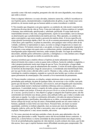 O Evangelho Segundo o Espiritismo
32
www.livroesoterico.com.br
ascensão a uma vida mais completa, porquanto eles não são seres degradados, mas crianças
que estão a crescer.
Entre os degraus inferiores e os mais elevados, inúmeros outros há, e difícil é reconhecer-se
nos Espíritos puros, desmaterializados e resplandecentes de glória, os que foram esses seres
primitivos, do mesmo modo que no homem adulto se custa a reconhecer o embrião.
9. Nos mundos que chegaram a um grau superior, as condições da vida moral e material são
muitíssimo diversas das da vida na Terra. Como por toda parte, a forma corpórea aí é sempre
a humana, mas embelezada, aperfeiçoada e, sobretudo, purificada. O corpo nada tem da
materialidade terrestre e não está, conseguintemente, sujeito às necessidades, nem às doenças
ou deteriorações que a predominância da matéria provoca. Mais apurados, os sentidos são
aptos a percepções a que neste mundo a grosseria da matéria obsta. A leveza específica do
corpo permite locomoção rápida e fácil: em vez de se arrastar penosamente pelo solo, desliza,
a bem dizer, pela superfície, ou plana na atmosfera, sem qualquer outro esforço além do da
vontade, conforme se representam os anjos, ou como os antigos imaginavam os manes nos
Campos Elíseos. Os homens conservam, a seu grado, os traços de suas passadas migrações e
se mostram a seus amigos tais quais estes os conheceram, porém, irradiando uma luz divina,
transfigurados pelas impressões interiores, então sempre elevadas. Em lugar de semblantes
descorados, abatidos pelos sofrimentos e paixões, a inteligência e a vida cintilam com o fulgor
que os pintores hão figurado no nimbo ou auréola dos santos.
A pouca resistência que a matéria oferece a Espíritos já muito adiantados torna rápido o
desenvolvimento dos corpos e curta ou quase nula a infância. Isenta de cuidados e angústias, a
vida é proporcionalmente muito mais longa do que na Terra. Em princípio, a longevidade
guarda proporção com o grau de adiantamento dos mundos. A morte de modo algum acarreta
os horrores da decomposição; longe de causar pavor, é considerada uma transformação feliz,
por isso que lá não existe a dúvida sobre o porvir. Durante a vida, a alma, já não tendo a
constringi-la a matéria compacta, expande-se e goza de uma lucidez que a coloca em estado
quase permanente de emancipação e lhe consente a livre transmissão do pensamento.
10. Nesses mundos venturosos, as relações, sempre amistosas entre os povos, jamais são
perturbadas pela ambição, da parte de qualquer deles, de escravizar o seu vizinho, nem pela
guerra que daí decorre. Não há senhores, nem escravos, nem privilegiados pelo nascimento;
só a superioridade moral e intelectual estabelece diferença entre as condições e dá a
supremacia. A autoridade merece o respeito de todos, porque somente ao mérito é conferida e
se exerce sempre com justiça. O homem não procura elevar-se acima do homem, mas acima
de si mesmo, aperfeiçoando-se. Seu objetivo é galgar a categoria dos Espíritos puros, não lhe
constituindo um tormento esse desejo, porem, uma ambição nobre, que o induz a estudar com
ardor para os igualar. Lá, todos os sentimentos delicados e elevados da natureza humana se
acham engrandecidos e purificados; desconhecem-se os ódios, os mesquinhos ciúmes, as
baixas cobiças da inveja; uni laço de amor e fraternidade prende uns aos outros todos os
homens, ajudando os mais fortes aos mais fracos. Possuem bens, em maior ou menor
quantidade, conforme os tenham adquirido, mais ou menos por meio da inteligência;
ninguém, todavia, sofre, por lhe faltar o necessário, uma vez que ninguém se acha em
expiação. Numa palavra: o mal, nesses mundos, não existe.
11. No vosso, precisais do mal para sentirdes o bem; da noite, para admirardes a luz; da
doença, para apreciardes a saúde. Naqueles outros não há necessidade desses contrastes. A
eterna luz, a eterna beleza e a eterna serenidade da alma proporcionam uma alegria eterna,
livre de ser perturbada pelas angústias da vida material, ou pelo contacto dos maus, que lá não
têm acesso. Isso o que o espírito humano maior dificuldade encontra para compreender. Ele
 