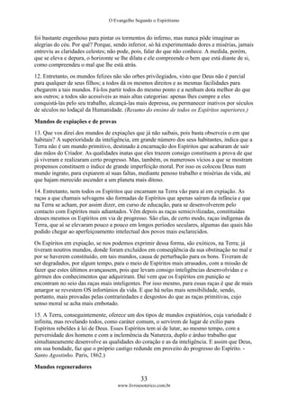O Evangelho Segundo o Espiritismo
33
www.livroesoterico.com.br
foi bastante engenhoso para pintar os tormentos do inferno, mas nunca pôde imaginar as
alegrias do céu. Por quê? Porque, sendo inferior, só há experimentado dores e misérias, jamais
entreviu as claridades celestes; não pode, pois, falar do que não conhece. A medida, porém,
que se eleva e depura, o horizonte se lhe dilata e ele compreende o bem que está diante de si,
como compreendeu o mal que lhe está atrás.
12. Entretanto, os mundos felizes não são orbes privilegiados, visto que Deus não é parcial
para qualquer de seus filhos; a todos dá os mesmos direitos e as mesmas facilidades para
chegarem a tais mundos. Fá-los partir todos do mesmo ponto e a nenhum dota melhor do que
aos outros; a todos são acessíveis as mais altas categorias: apenas lhes cumpre a eles
conquistá-las pelo seu trabalho, alcançá-las mais depressa, ou permanecer inativos por séculos
de séculos no lodaçal da Humanidade. (Resumo do ensino de todos os Espíritos superiores.)
Mundos de expiações e de provas
13. Que vos direi dos mundos de expiações que já não saibais, pois basta observeis o em que
habitais? A superioridade da inteligência, em grande número dos seus habitantes, indica que a
Terra não é um mundo primitivo, destinado à encarnação dos Espíritos que acabaram de sair
das mãos do Criador. As qualidades inatas que eles trazem consigo constituem a prova de que
já viveram e realizaram certo progresso. Mas, também, os numerosos vícios a que se mostram
propensos constituem o índice de grande imperfeição moral. Por isso os colocou Deus num
mundo ingrato, para expiarem aí suas faltas, mediante penoso trabalho e misérias da vida, até
que hajam merecido ascender a um planeta mais ditoso.
14. Entretanto, nem todos os Espíritos que encarnam na Terra vão para aí em expiação. As
raças a que chamais selvagens são formadas de Espíritos que apenas saíram da infância e que
na Terra se acham, por assim dizer, em curso de educação, para se desenvolverem pelo
contacto com Espíritos mais adiantados. Vêm depois as raças semicivilizadas, constituídas
desses mesmos os Espíritos em via de progresso. São elas, de certo modo, raças indígenas da
Terra, que aí se elevaram pouco a pouco em longos períodos seculares, algumas das quais hão
podido chegar ao aperfeiçoamento intelectual dos povos mais esclarecidos.
Os Espíritos em expiação, se nos podemos exprimir dessa forma, são exóticos, na Terra; já
tiveram noutros mundos, donde foram excluídos em conseqüência da sua obstinação no mal e
por se haverem constituído, em tais mundos, causa de perturbação para os bons. Tiveram de
ser degradados, por algum tempo, para o meio de Espíritos mais atrasados, com a missão de
fazer que estes últimos avançassem, pois que levam consigo inteligências desenvolvidas e o
gérmen dos conhecimentos que adquiriram. Daí vem que os Espíritos em punição se
encontram no seio das raças mais inteligentes. Por isso mesmo, para essas raças é que de mais
amargor se revestem OS infortúnios da vida. E que há nelas mais sensibilidade, sendo,
portanto, mais provadas pelas contrariedades e desgostos do que as raças primitivas, cujo
senso moral se acha mais embotado.
15. A Terra, conseguintemente, oferece um dos tipos de mundos expiatórios, cuja variedade é
infinita, mas revelando todos, como caráter comum, o servirem de lugar de exílio para
Espíritos rebeldes à lei de Deus. Esses Espíritos tem aí de lutar, ao mesmo tempo, com a
perversidade dos homens e com a inclemência da Natureza, duplo e árduo trabalho que
simultaneamente desenvolve as qualidades do coração e as da inteligência. E assim que Deus,
em sua bondade, faz que o próprio castigo redunde em proveito do progresso do Espírito. -
Santo Agostinho. Paris, 1862.)
Mundos regeneradores
 