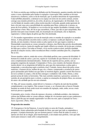 O Evangelho Segundo o Espiritismo
34
www.livroesoterico.com.br
16. Entre as estrelas que cintilam na abóbada azul do firmamento, quantos mundos não haverá
como o vosso, destinados pelo Senhor à expiação e à provação! Mas, também os há mais
miseráveis e melhores, como os há de transição, que se podem denominar de regeneradores.
Cada turbilhão planetário, a deslocar-se no espaço em torno de um centro comum, arrasta
consigo seus mundos primitivos, de exílio, de provas, de regeneração e de felicidade. Já se
vos há falado de mundos onde a alma recém-nascida é colocada, quando ainda ignorante do
bem e do mal, mas com a possibilidade de caminhar para Deus, senhora de si mesma, na
posse do livre-arbítrio. Já também se vos revelou de que amplas faculdades é dotada a alma
para praticar o bem. Mas, ah! há as que sucumbem, e Deus, que não as quer aniquiladas, lhes
permite irem para esses mundos onde, de encarnação em encarnação, elas se depuram,
regeneram e voltam dignas da glória que lhes fora destinada.
17. Os mundos regeneradores servem de transição entre os mundos de expiação e os mundos
felizes. A alma penitente encontra neles a calma e o repouso e acaba por depurar-se. Sem
dúvida, em tais mundos o homem ainda se acha sujeito às leis que regem a matéria; a
Humanidade experimenta as vossas sensações e desejos, mas liberta das paixões desordenadas
de que sois escravos, isenta do orgulho que impõe silêncio ao coração, da inveja que a tortura,
do ódio que a sufoca. Em todas as frontes, vê-se escrita a palavra amor; perfeita equidade
preside às relações sociais, todos reconhecem Deus e tentam caminhar para Ele, cumprindo-
lhe as leis.
Nesses mundos, todavia, ainda não existe a felicidade perfeita, mas a aurora da felicidade. O
homem lá é ainda de carne e, por isso, sujeito às vicissitudes de que libertos só se acham os
seres completamente desmaterializados. Ainda tem de suportar provas, porém, sem as
pungentes angústias da expiação. Comparados à Terra, esses mundos são bastante ditosos e
muitos dentre vós se alegrariam de habitá-los, pois que eles representam a calma após a
tempestade, a convalescença após a moléstia cruel. Contudo, menos absorvido pelas coisas
materiais, o homem divisa, melhor do que vós, o futuro; compreende a existência de outros
gozos prometidos pelo Senhor aos que deles se mostrem dignos, quando a morte lhes houver
de novo ceifado os corpos, a fim de lhes outorgar a verdadeira vida. Então, liberta, a alma
pairará acima de todos os horizontes. Não mais sentidos materiais e grosseiros; somente os
sentidos de um perispírito puro e celeste, a aspirar as emanações do próprio Deus, nos aromas
de amor e de caridade que do seu seio emanam.
18. Mas, ah! nesses mundos, ainda falível é o homem e o Espírito do mal não há perdido
completamente o seu império. Não avançar é recuar, e, se o homem não se houver firmado
bastante na senda do bem, pode recair nos mundos de expiação, onde, então, novas e mais
terríveis provas o aguardam.
Contemplai, pois, à noite, à hora do repouso e da prece, a abóbada azulada e, das inúmeras
esferas que brilham sobre as vossas cabeças, indagai de vós mesmos quais as que conduzem a
Deus e pedi-lhe que uni mundo regenerador vos abra seu seio, após a expiação na Terra. -
Santo Agostinho. (Paris, 1862.)
Progressão dos mundos
19. O progresso é lei da Natureza. A essa lei todos os seres da Criação, animados e
inanimados, foram submetidos pela bondade de Deus, que quer que tudo se engrandeça e
prospere. A própria destruição, que aos homens parece o termo final de todas as coisas, é
apenas uni meio de se chegar, pela transformação, a um estado mais perfeito, visto que tudo
morre para renascer e nada sofre o aniquilamento.
 