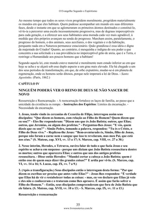 O Evangelho Segundo o Espiritismo
35
www.livroesoterico.com.br
Ao mesmo tempo que todos os seres vivos progridem moralmente, progridem materialmente
os mundos em que eles habitam. Quem pudesse acompanhar um mundo em suas diferentes
fases, desde o instante em que se aglomeraram os primeiros átomos destinados e constituí-lo,
vê-lo-ia a percorrer uma escala incessantemente progressiva, mas de degraus imperceptíveis
para cada geração, e a oferecer aos seus habitantes uma morada cada vez mais agradável, à
medida que eles próprios avançam na senda do progresso. Marcham assim, paralelamente, o
progresso do homem, o dos animais, seus auxiliares, o dos vegetais e o da habitação,
porquanto nada em a Natureza permanece estacionário. Quão grandiosa é essa idéia e digna
da majestade do Criador! Quanto, ao contrário, é mesquinha e indigna do seu poder a que
concentra a sua solicitude e a sua providência no imperceptível grão de areia, que é a Terra, e
restringe a Humanidade aos poucos homens que a habitam!
Segundo aquela lei, este mundo esteve material e moralmente num estado inferior ao em que
hoje se acha e se alçará sob esse duplo aspecto a um grau mais elevado. Ele há chegado a um
dos seus períodos de transformação, em que, de orbe expiatório, mudar-se-á em planeta de
regeneração, onde os homens serão ditosos, porque nele imperará a lei de Deus. - Santo
Agostinho. (Paris, 1862.)
CAPÍTULO IV
NINGUÉM PODERÁ VER O REINO DE DEUS SE NÃO NASCER DE
NOVO
Ressurreição e Reencarnação. - A reencarnação fortalece os laços de família, ao passo que a
unicidade da existência os rompe. - Instruções dos Espíritos: Limites da encarnação. -
Necessidade da encarnação.
1. Jesus, tendo vindo às cercanias de Cezaréia de Filipe, interrogou assim seus
discípulos: "Que dizem os homens, com relação ao Filho do Homem? Quem dizem que
eu sou?" - Eles lhe responderam: "Dizem uns que és João Batista; outros, que Elias;
outros, que Jeremias, ou algum dos profetas." - Perguntou-lhes Jesus: "E vós, quem
dizeis que eu sou?" - Simão Pedro, tomando a palavra, respondeu: "Tu és o Cristo, o
Filho do Deus vivo." - Replicou-lhe Jesus: "Bem-aventurado és, Simão, filho de Jonas,
porque não foram a carne nem o sangue que isso te revelaram, mas meu Pai, que está
nos céus." (S. Mateus, cap. XVI, vv. 13 a 17; S. Marcos, cap. VIII, vv. 27 a 30.)
2. Nesse ínterim, Herodes, o Tetrarca, ouvira falar de tudo o que fazia Jesus e seu
espírito se achava em suspenso - porque uns diziam que João Batista ressuscitara dentre
os mortos; outros que aparecera Elias; e outros que uns dos antigos profetas
ressuscitara. - Disse então Herodes: "Mandei cortar a cabeça a João Batista; quem é
então esse de quem ouço dizer tão grandes coisas?" E ardia por vê-lo. (S. Marcos, cap.
VI, vv. 14 a 16; S. Lucas, cap. IX, vv. 7 a 9.)
3. (Após a transfiguração.) Seus discípulos então o interrogam desta forma: "Por que
dizem os escribas ser preciso que antes volte Elias?" - Jesus lhes respondeu: "É verdade
que Elias há de vir e restabelecer todas as coisas: - mas, eu vos declaro que Elias já veio
e eles não o conheceram e o trataram como lhes aprouve. É assim que farão sofrer o
Filho do Homem." - Então, seus discípulos compreenderam que fora de João Batista que
ele falara. (S. Mateus, cap. XVII, vv. 10 a 13; - S. Marcos, cap. IX, vv. 11 a 13.)
Ressurreição e reencarnação
 