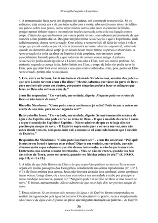 O Evangelho Segundo o Espiritismo
36
www.livroesoterico.com.br
4. A reencarnação fazia parte dos dogmas dos judeus, sob o nome de ressurreição. Só os
saduceus, cuja crença era a de que tudo acaba com a morte, não acreditavam nisso. As idéias
dos judeus sobre esse ponto, como sobre muitos outros, não eram claramente definidas,
porque apenas tinham vagas e incompletas noções acerca da alma e da sua ligação com o
corpo. Criam eles que um homem que vivera podia reviver, sem saberem precisamente de que
maneira o fato poderia dar-se. Designavam pelo termo ressurreição o que o Espiritismo, mais
judiciosamente, chama reencarnação. Com efeito, a ressurreição dá idéia de voltar à vida o
corpo que já está morto, o que a Ciência demonstra ser materialmente impossível, sobretudo
quando os elementos desse corpo já se acham desde muito tempo dispersos e absorvidos. A
reencarnação é a volta da alma ou Espírito à vida corpórea, mas em outro corpo
especialmente formado para ele e que nada tem de comum com o antigo. A palavra
ressurreição podia assim aplicar-se a Lázaro, mas não a Elias, nem aos outros profetas. Se,
portanto, segundo a crença deles, João Batista era Elias, o corpo de João não podia ser o de
Elias, pois que João fora visto criança e seus pais eram conhecidos. João, pois, podia ser Elias
reencarnado, porém, não ressuscitado.
5. Ora, entre os fariseus, havia um homem chamado Nicodememos, senador dos judeus -
que veio à noite ter com Jesus e lhe disse: "Mestre, sabemos que vieste da parte de Deus
para nos instruir como um doutor, porquanto ninguém poderia fazer os milagres que
fazes, se Deus não estivesse com ele."
Jesus lhe respondeu: "Em verdade, em verdade, digo-te: Ninguém pode ver o reino de
Deus se não nascer de novo."
Disse-lhe Nicodemos: "Como pode nascer um homem já velho? Pode tornar a entrar no
ventre de sua mãe, para nascer segunda vez?"
Retorquiu-lhe Jesus: "Em verdade, em verdade, digo-te: Se um homem não renasce da
água e do Espírito, não pode entrar no reino de Deus. - O que é nascido da carne é carne
e o que é nascido do Espírito é Espírito. - Não te admires de que eu te haja dito ser
preciso que nasças de novo. - O Espírito sopra onde quer e ouves a sua voz, mas não
sabes donde vem ele, nem para onde vai; o mesmo se dá com todo homem que é nascido
do Espírito."
Respondeu-lhe Nicodemos: "Como pode isso fazer-se?" - Jesus lhe observou: "Pois quê!
és mestre em Israel e ignoras estas coisas? Digo-te em verdade, em verdade, que não
dizemos senão o que sabemos e que não damos testemunho, senão do que temos visto.
Entretanto, não aceitas o nosso testemunho. - Mas, se não me credes, quando vos falo
das coisas da Terra, como me crereis, quando vos fale das coisas do céu?" (S. JOÃO,
cap. III, vv. 1 a 12.)
6. A idéia de que João Batista era Elias e de que os profetas podiam reviver na Terra se nos
depara em muitas passagens dos Evangelhos, notadamente nas acima reproduzidas (nº 1, nº 2,
nº 3). Se fosse errônea essa crença, Jesus não houvera deixado de a combater, como combateu
tantas outras. Longe disso, ele a sanciona com toda a sua autoridade e a põe por princípio e
como condição necessária, quando diz: "Ninguém pode ver o reino de Deus se não nascer de
novo." E insiste, acrescentando: Não te admires de que eu te haja dito ser preciso nasças de
novo.
7. Estas palavras: Se um homem não renasce do água e do Espírito foram interpretadas no
sentido da regeneração pela água do batismo. O texto primitivo, porém, rezava simplesmente:
não renasce da água e do Espírito, ao passo que nalgumas traduções as palavras - do Espírito
 