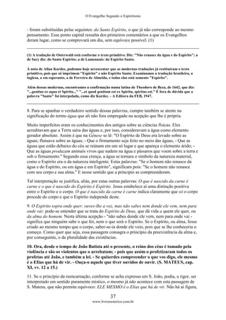 O Evangelho Segundo o Espiritismo
37
www.livroesoterico.com.br
- foram substituídas pelas seguintes: do Santo Espírito, o que já não corresponde ao mesmo
pensamento. Esse ponto capital ressalta dos primeiros comentários a que os Evangelhos
deram lugar, como se comprovará um dia, sem equívoco possível. (1)
(1) A tradução de Osterwald está conforme o texto primitivo. Diz: "Não renasce da água e do Espírito"; a
de Sacy diz: do Santo Espírito; a de Lamennais: do Espírito Santo.
À nota de Allan Kardec, podemos hoje acrescentar que as modernas traduções já restituíram o texto
primitivo, pois que só imprimem "Espírito" e não Espírito Santo. Examinamos a tradução brasileira, a
inglesa, a em esperanto, a de Ferreira de Almeida, e todas elas está somente "Espírito".
Além dessas modernas, encontramos a confirmação numa latina de Theodoro de Beza, de 1642, que diz:
"...genitus ex aqua et Spiritu..." "...et quod genitum est ex Spiritu, spiritus est." É fora de dúvida que a
palavra "Santo" foi interpolada, como diz Kardec. - A Editora da FEB, 1947.
8. Para se apanhar o verdadeiro sentido dessas palavras, cumpre também se atente na
significação do termo água que ali não fora empregado na acepção que lhe é própria.
Muito imperfeitos eram os conhecimentos dos antigos sobre as ciências físicas. Eles
acreditavam que a Terra saíra das águas e, por isso, consideravam a água como elemento
gerador absoluto. Assim é que na Gênese se lê: "O Espírito de Deus era levado sobre as
águas; flutuava sobre as águas; - Que o firmamento seja feito no meio das águas; - Que as
águas que estão debaixo do céu se reúnam em um só lugar e que apareça o elemento árido; -
Que as águas produzam animais vivos que nadem na água e pássaros que voem sobre a terra e
sob o firmamento." Segundo essa crença, a água se tornara o símbolo da natureza material,
como o Espírito era o da natureza inteligente. Estas palavras: "Se o homem não renasce da
água e do Espírito, ou em água e em Espírito", significam pois: "Se o homem não renasce
com seu corpo e sua alma." E nesse sentido que a principio as compreenderam.
Tal interpretação se justifica, aliás, por estas outras palavras: O que é nascido da carne é
carne e o que é nascido do Espírito é Espírito. Jesus estabelece aí uma distinção positiva
entre o Espírito e o corpo. O que é nascido da carne é carne indica claramente que só o corpo
procede do corpo e que o Espírito independe deste.
9. O Espírito sopra onde quer; ouves-lhe a voz, mas não sabes nem donde ele vem, nem para
onde vai: pode-se entender que se trata do Espírito de Deus, que dá vida a quem ele quer, ou
da alma do homem. Nesta última acepção - "não sabes donde ele vem, nem para onde vai -
significa que ninguém sabe o que foi, nem o que será o Espírito. Se o Espírito, ou alma, fosse
criado ao mesmo tempo que o corpo, saber-se-ia donde ele veio, pois que se lhe conheceria o
começo. Como quer que seja, essa passagem consagra o princípio da preexistência da alma e,
por conseguinte, o da pluralidade das existências.
10. Ora, desde o tempo de João Batista até o presente, o reino dos céus é tomado pela
violência e são os violentos que o arrebatam; - pois que assim o profetizaram todos os
profetas até João, e também a lei. - Se quiserdes compreender o que vos digo, ele mesmo
é o EIias que há de vir. - Ouça-o aquele que tiver ouvidos de ouvir. (S. MATEUS, cap.
XI, vv. 12 a 15.)
11. Se o princípio da reencarnação, conforme se acha expresso em S. João, podia, a rigor, ser
interpretado em sentido puramente místico, o mesmo já não acontece com esta passagem de
S. Mateus, que não permite equívoco: ELE MESMO é o Elias que há de vir. Não há aí figura,
 