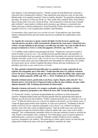 O Evangelho Segundo o Espiritismo
38
www.livroesoterico.com.br
nem alegoria: é uma afirmação positiva. -"Desde o tempo de João Batista até o presente o
reino dos céus é tomado pela violência." Que significam essas palavras, uma vez que João
Batista ainda vivia naquele momento? Jesus as explica, dizendo: "Se quiserdes compreender o
que digo, ele mesmo é o Elias que há de vir." Ora, sendo João o próprio Elias, Jesus alude à
época em que João vivia com o nome de Elias. "Até ao presente o reino dos céus é tomado
pela violência": outra alusão à violência da lei moisaica, que ordenava o extermínio dos
infiéis, para que os demais ganhassem a Terra Prometida, Paraíso dos hebreus, ao passo que,
segundo a nova lei, o céu se ganha pela caridade e pela brandura.
E acrescentou: Ouça aquele que tiver ouvidos de ouvir. Essas palavras, que Jesus tanto
repetiu, claramente dizem que nem todos estavam em condições de compreender certas
verdades.
12. Aqueles do vosso povo a quem a morte foi dada viverão de novo; aqueles que
estavam mortos em meio a mim ressuscitarão. Despertai do vosso sono e entoai louvores
a Deus, vós que habitais no pó; porque o orvalho que cai sobre vós é um orvalho de luz e
porque arruinareis a Terra e o reino dos gigantes. (ISAÍAS, cap. XXVI, v. 19.)
13. E também muito explícita esta passagem de lsaías: "Aqueles do vosso povo a quem a
morte foi dada viverão de novo." Se o profeta houvera querido falar da vida espiritual, se
houvera pretendido dizer que aqueles que tinham sido executados não estavam mortos em
Espírito, teria dito: ainda vivem, e não: viverão de novo. No sentido espiritual, essas palavras
seriam um contra-senso, pois que implicariam uma interrupção na vida da alma. No sentido
de regeneração moral, seriam a negação das penas eternas, pois que estabelecem, em
princípio, que todos os que estão mortos reviverão.
14. Mas, quando o homem há morrido uma vez, quando seu corpo, separado de seu
espírito, foi consumido, que é feito dele? -Tendo morrido uma vez, poderia o homem
reviver de novo? Nesta guerra em que me acho todos os dias da minha vida, espero que
chegue a minha mutação. (JOB, cap. XIV, v. 10,14. Tradução de Le Maistre de Sacy.)
Quando o homem morre, perde toda a sua força. expira. Depois, onde está ele? -Se o
homem morre, viverá de novo? Esperarei todos os dias de meu combate, até que venha
alguma mutação? (ID. Tradução protestante de Osterwald.)
Quando o homem está morto, vive sempre; acabando os dias da minha existência
terrestre, esperarei, porquanto a ela voltarei de novo. (ID. Versão da Igreja grega.)
15. Nessas três versões, o princípio da pluralidade das existências se acha claramente
expresso. Ninguém poderá supor que Job haja querido falar da regeneração pela água do
batismo, que ele de certo não conhecia. "Tendo o homem morrido uma vez, poderia reviver de
novo?" A idéia de morrer uma vez, e de reviver implica a de morrer e reviver muitas vezes. A
versão da Igreja grega ainda é mais explícita, se é que isso é possível: "Acabando os dias da
minha existência terrena, esperarei, porquanto a ela voltarei", ou, voltarei à existência
terrestre. Isso é tão claro, como se alguém dissesse: "Saio de minha casa, mas a ela tornarei."
"Nesta guerra em que me encontro todos os dias de minha vida, espero que se dê a minha
mutação." Job, evidentemente, pretendeu referir-se à luta que sustentava contra as misérias da
vida. Espera a sua mutação, isto é, resigna-se. Na versão grega, esperarei parece aplicar-se,
preferentemente, a uma nova existência: "Quando a minha existência estiver acabada,
esperarei, porquanto a ela voltarei." Job como que se coloca, após a morte, no intervalo que
separa uma existência de outra e diz que lá aguardará o momento de voltar.
 