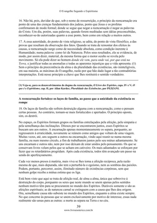 O Evangelho Segundo o Espiritismo
39
www.livroesoterico.com.br
16. Não há, pois, duvidar de que, sob o nome de ressurreição, o princípio da reencarnação era
ponto de uma das crenças fundamentais dos judeus, ponto que Jesus e os profetas
confirmaram de modo formal; donde se segue que negar a reencarnação é negar as palavras
do Cristo. Um dia, porém, suas palavras, quando forem meditadas sem idéias preconcebidas,
reconhecer-se-ão autorizadas quanto a esse ponto, bem como em relação a muitos outros.
17. A essa autoridade, do ponto de vista religioso, se adita, do ponto de vista filosófico, a das
provas que resultam da observação dos fatos. Quando se trata de remontar dos efeitos às
causas, a reencarnação surge como de necessidade absoluta, como condição inerente à
Humanidade; numa palavra: como lei da Natureza. Pelos seus resultados, ela se evidencia, de
modo, por assim dizer, material, da mesma forma que o motor oculto se revela pelo
movimento. Só ela pode dizer ao homem donde ele vem, para onde vai, por que está na
Terra, e justificar todas as anomalias e todas as aparentes injustiças que a vida apresenta. (1)
Sem o princípio da preexistência da alma e da pluralidade das existências, são ininteligíveis,
em sua maioria, as máximas do Evangelho, razão por que hão dado lugar a tão contraditórias
interpretações. Está nesse princípio a chave que lhes restituirá o sentido verdadeiro.
(1) Veja-se, para os desenvolvimentos do dogma da reencarnação, O Livro dos Espíritos, caps. IV e V; O
que é o Espiritismo, cap. II, por Allan Kardec; Pluralidade das Existências, por PEZZANI.
A reencarnação fortalece os laços de família, ao passo que a unicidade da existência os
rompe
18. Os laços de família não sofrem destruição alguma com a reencarnação, como o pensam
certas pessoas. Ao contrário, tornam-se mais fortalecidos e apertados. O princípio oposto,
sim, os destrói.
No espaço, os Espíritos formam grupos ou famílias entrelaçados pela afeição, pela simpatia e
pela semelhança das inclinações. Ditosos por se encontrarem juntos, esses Espíritos se
buscam uns aos outros. A encarnação apenas momentaneamente os separa, porquanto, ao
regressarem à erraticidade, novamente se reúnem como amigos que voltam de uma viagem.
Muitas vezes, até, uns seguem a outros na encarnação, vindo aqui reunir-se numa mesma
família, ou num mesmo círculo, a fim de trabalharem juntos pelo seu mútuo adiantamento. Se
uns encarnam e outros não, nem por isso deixam de estar unidos pelo pensamento. Os que se
conservam livres velam pelos que se acham em cativeiro. Os mais adiantados se esforçam por
fazer que os retardatários progridam. Após cada existência, todos têm avançado um passo na
senda do aperfeiçoamento.
Cada vez menos presos à matéria, mais viva se lhes torna a afeição recíproca, pela razão
mesma de que, mais depurada, não tem a perturbá-la o egoísmo, nem as sombras das paixões.
Podem, portanto, percorrer, assim, ilimitado número de existências corpóreas, sem que
nenhum golpe receba a mútua estima que os liga.
Está bem visto que aqui se trata de afeição real, de alma a alma, única que sobrevive à
destruição do corpo, porquanto os seres que neste mundo se unem apenas pelos sentidos
nenhum motivo têm para se procurarem no mundo dos Espíritos. Duráveis somente o são as
afeições espirituais; as de natureza carnal se extinguem com a causa que lhes deu origem.
Ora, semelhante causa não subsiste no mundo dos Espíritos, enquanto a alma existe sempre.
No que concerne às pessoas que se unem exclusivamente por motivo de interesse, essas nada
realmente são umas para as outras: a morte as separa na Terra e no céu.
 