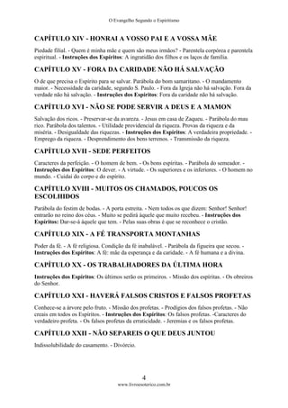 O Evangelho Segundo o Espiritismo
4
www.livroesoterico.com.br
CAPÍTULO XIV - HONRAI A VOSSO PAI E A VOSSA MÃE
Piedade filial. - Quem é minha mãe e quem são meus irmãos? - Parentela corpórea e parentela
espiritual. - Instruções dos Espíritos: A ingratidão dos filhos e os laços de família.
CAPÍTULO XV - FORA DA CARIDADE NÃO HÁ SALVAÇÃO
O de que precisa o Espírito para se salvar. Parábola do bom samaritano. - O mandamento
maior. - Necessidade da caridade, segundo S. Paulo. - Fora da Igreja não há salvação. Fora da
verdade não há salvação. - Instruções dos Espíritos: Fora da caridade não há salvação.
CAPÍTULO XVI - NÃO SE PODE SERVIR A DEUS E A MAMON
Salvação dos ricos. - Preservar-se da avareza. - Jesus em casa de Zaqueu. - Parábola do mau
rico. Parábola dos talentos. - Utilidade providencial da riqueza. Provas da riqueza e da
miséria. - Desigualdade das riquezas. - Instruções dos Espíritos: A verdadeira propriedade. -
Emprego da riqueza. - Desprendimento dos bens terrenos. - Transmissão da riqueza.
CAPÍTULO XVII - SEDE PERFEITOS
Caracteres da perfeição. - O homem de bem. - Os bons espíritas. - Parábola do semeador. -
Instruções dos Espíritos: O dever. - A virtude. - Os superiores e os inferiores. - O homem no
mundo. - Cuidai do corpo e do espírito.
CAPÍTULO XVIII - MUITOS OS CHAMADOS, POUCOS OS
ESCOLHIDOS
Parábola do festim de bodas. - A porta estreita. - Nem todos os que dizem: Senhor! Senhor!
entrarão no reino dos céus. - Muito se pedirá àquele que muito recebeu. - Instruções dos
Espíritos: Dar-se-á àquele que tem. - Pelas suas obras é que se reconhece o cristão.
CAPÍTULO XIX - A FÉ TRANSPORTA MONTANHAS
Poder da fé. - A fé religiosa. Condição da fé inabalável. - Parábola da figueira que secou. -
Instruções dos Espíritos: A fé: mãe da esperança e da caridade. - A fé humana e a divina.
CAPÍTULO XX - OS TRABALHADORES DA ÚLTIMA HORA
Instruções dos Espíritos: Os últimos serão os primeiros. - Missão dos espíritas. - Os obreiros
do Senhor.
CAPÍTULO XXI - HAVERÁ FALSOS CRISTOS E FALSOS PROFETAS
Conhece-se a árvore pelo fruto. - Missão dos profetas. - Prodígios dos falsos profetas. - Não
creais em todos os Espíritos. - Instruções dos Espíritos: Os falsos profetas. -Caracteres do
verdadeiro profeta. - Os falsos profetas da erraticidade. - Jeremias e os falsos profetas.
CAPÍTULO XXII - NÃO SEPAREIS O QUE DEUS JUNTOU
Indissolubilidade do casamento. - Divórcio.
 