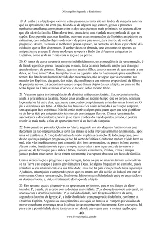 O Evangelho Segundo o Espiritismo
40
www.livroesoterico.com.br
19. A união e a afeição que existem entre pessoas parentes são um índice da simpatia anterior
que as aproximou, Daí vem que, falando-se de alguém cujo caráter, gostos e pendores
nenhuma semelhança apresentam com os dos seus parentes mais próximos, se costuma dizer
que ela não é da família. Dizendo-se isso, enuncia-se uma verdade mais profunda do que se
supõe. Deus permite que, nas famílias, ocorram essas encarnações de Espíritos antipáticos ou
estranhos, com o duplo objetivo de servir de prova para uns e, para outros, de meio de
progresso. Assim, os maus se melhoram pouco a pouco, ao contacto dos bons e por efeito dos
cuidados que se lhes dispensam. O caráter deles se abranda, seus costumes se apuram, as
antipatizas se esvaem. E desse modo que se opera a fusão das diferentes categorias de
Espíritos, como se dá na Terra com as raças e os povos.
20. O temor de que a parentela aumente indefinidamente, em conseqüência da reencarnação, é
de fundo egoístico: prova, naquele que o sente, falta de amor bastante amplo para abranger
grande número de pessoas. Um pai, que tem muitos filhos, ama-os menos do que amaria a um
deles, se fosse único? Mas, tranqüilizem-se os egoístas: não há fundamento para semelhante
temor. Do fato de um homem ter tido dez encarnações, não se segue que vá encontrar, no
mundo dos Espíritos, dez pais, dez mães, dez mulheres e um número proporcional de filhos e
de parentes novos. Lá encontrará sempre os que foram objeto da sua afeição, os quais se lhe
terão ligado na Terra, a títulos diversos, e, talvez, sob o mesmo título.
21. Vejamos agora as conseqüências da doutrina antireencarcionista. Ela, necessariamente,
anula a preexistência da alma. Sendo estas criadas ao mesmo tempo que os corpos, nenhum
laço anterior há entre elas, que, nesse caso, serão completamente estranhas umas às outras. O
pai é estranho a seu filho. A filiação das famílias fica assim reduzida à só filiação corporal,
sem qualquer laço espiritual. Não há então motivo algum para quem quer que seja glorificar-
se de haver tido por antepassados tais ou tais personagens ilustres. Com a reencarnação,
ascendentes e descendentes podem já se terem conhecido, vivido juntos, amado, e podem
reunir-se mais tarde, a fim de apertarem entre si os laços de simpatia.
22. Isso quanto ao passado. Quanto ao futuro, segundo um dos dogmas fundamentais que
decorrem da não-reencarnação, a sorte das almas se acha irrevogavelmente determinada, após
uma só existência. A fixação definitiva da sorte implica a cessação de todo progresso, pois
desde que haja qualquer progresso já não há sorte definitiva. Conforme tenham vivido bem ou
mal, elas vão imediatamente para a mansão dos bem-aventurados, ou para o inferno eterno.
Ficam assim, imediatamente e para sempre, separadas e sem esperança de tornarem a
juntar-se, de forma que pais, mães e filhos, mandos e mulheres, irmãos, irmãs e amigos
jamais podem estar certos de se verem novamente; é a ruptura absoluta dos laços de família.
Com a reencarnação e progresso a que dá lugar, todos os que se amaram tornam a encontrar-
se na Terra e no espaço e juntos gravitam para Deus. Se alguns fraquejam no caminho, esses
retardam o seu adiantamento e a sua felicidade, mas não há para eles perda de toda esperança.
Ajudados, encorajados e amparados pelos que os amam, um dia sairão do lodaçal em que se
enterraram. Com a reencarnação, finalmente, há perpétua solidariedade entre os encarnados e
os desencarnados, e, daí, estreitamento dos laços de afeição.
23. Em resumo, quatro alternativas se apresentam ao homem, para o seu futuro de além-
túmulo: 1ª, o nada, de acordo com a doutrina materialista; 2ª, a absorção no todo universal, de
acordo com a doutrina panteísta; 3ª, a individualidade, com fixação definitiva da sorte,
segundo a doutrina da Igreja; 4ª, a individualidade, com progressão indefinita, conforme a
Doutrina Espírita. Segundo as duas primeiras, os laços de família se rompem por ocasião da
morte e nenhuma esperança resta às almas de se encontrarem futuramente. Com a terceira, há
para elas a possibilidade de se tornarem a ver, desde que sigam para a mesma região, que
 