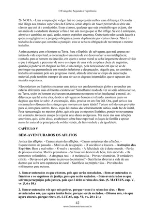 O Evangelho Segundo o Espiritismo
42
www.livroesoterico.com.br
26. NOTA. - Uma comparação vulgar fará se compreenda melhor essa diferença. O escolar
não chega aos estudos superiores da Ciência, senão depois de haver percorrido a série das
classes que até lá o conduzirão. Essas classes, qualquer que seja o trabalho que exijam, são
um meio de o estudante alcançar o fim e não um castigo que se lhe inflige. Se ele é esforçado,
abrevia o caminho, no qual, então, menos espinhos encontra. Outro tanto não sucede àquele a
quem a negligência e a preguiça obrigam a passar duplamente por certas classes. Não é o
trabalho da classe que constitui a punição; esta se acha na obrigação de recomeçar o mesmo
trabalho.
Assim acontece com o homem na Terra. Para o Espírito do selvagem, que está apenas no
início da vida espiritual, a encarnação é um meio de ele desenvolver a sua inteligência;
contudo, para o homem esclarecido, em quem o senso moral se acha largamente desenvolvido
e que é obrigado a percorrer de novo as etapas de uma vida corpórea cheia de angústias,
quando já poderia ter chegado ao fim, é um castigo, pela necessidade em que se vê de
prolongar sua permanência em mundos inferiores e desgraçados. Aquele que, ao contrário,
trabalha ativamente pelo seu progresso moral, além de abreviar o tempo da encarnação
material, pode também transpor de uma só vez os degraus intermédios que o separam dos
mundos superiores.
Não poderiam os Espíritos encarnar uma única vez em determinado globo e preencher em
esferas diferentes suas diferentes existências? Semelhante modo de ver só seria admissível se,
na Terra, todos os homens estivessem exatamente no mesmo nível intelectual e moral. As
diferenças que há entre eles, desde o selvagem ao homem civilizado, mostram quais os
degraus que têm de subir. A encarnação, aliás, precisa ter um fim útil. Ora, qual seria o das
encarnações efêmeras das crianças que morrem em tenra idade? Teriam sofrido sem proveito
para si, nem para outrem. Deus, cujas leis todas são soberanamente sábias, nada faz de inútil.
Pela reencarnação no mesmo globo, quis ele que os mesmos Espíritos, pondo-se novamente
em contacto, tivessem ensejo de reparar seus danos recíprocos. Por meio das suas relações
anteriores, quis, além disso, estabelecer sobre base espiritual os laços de família e apoiar
numa lei natural os princípios da solidariedade, da fraternidade e da igualdade.
CAPÍTULO V
BEM-AVENTURADOS OS AFLITOS
Justiça das aflições. - Causas atuais das aflições. - Causas anteriores das aflições. -
Esquecimento do passado. - Motivos de resignação. - O suicídio e a loucura. - Instruções dos
Espíritos: Bem e mal sofrer. - O mal e o remédio. - A felicidade não é deste mundo. - Perda
de pessoas amadas. Mortes prematuras. - Se fosse um homem de bem, teria morrido. - Os
tormentos voluntários. - A desgraça real. - A melancolia. - Provas voluntárias. O verdadeiro
cilício. - Dever-se-á pôr termo às provas do próximo? - Será lícito abreviar a vida de um
doente que sofra sem esperança de cura? - Sacrifício da própria vida. - Proveito dos
sofrimentos para outrem.
1. Bem-aventurados os que choram, pois que serão consolados. - Bem-aventurados os
famintos e os sequiosos de justiça, pois que serão saciados. - Bem-aventurados os que
sofrem perseguição pela justiça, pois que é deles o reino dos céus. (S. MATEUS, cap. V,
vv. 5, 6 e 10.)
2. Bem-aventurados vós que sois pobres, porque vosso é o reino dos céus. - Bem-
aventurados vós, que agora tendes fome, porque sereis saciados. - Ditosos sois, vós que
agora chorais, porque rireis. (S. LUCAS, cap. VI, vv. 20 e 21.)
 