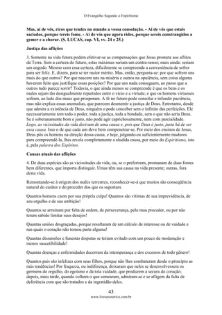 O Evangelho Segundo o Espiritismo
43
www.livroesoterico.com.br
Mas, ai de vós, ricos que tendes no mundo a vossa consolação. - Ai de vós que estais
saciados, porque tereis fome. - Ai de vós que agora rides, porque sereis constrangidos a
gemer e a chorar. (S. LUCAS, cap. VI, vv. 24 e 25.)
Justiça das aflições
3. Somente na vida futura podem efetivar-se as compensações que Jesus promete aos aflitos
da Terra. Sem a certeza do futuro, estas máximas seriam um contra-senso; mais ainda: seriam
um engodo. Mesmo com essa certeza, dificilmente se compreende a conveniência de sofrer
para ser feliz. E, dizem, para se ter maior mérito. Mas, então, pergunta-se: por que sofrem uns
mais do que outros? Por que nascem uns na miséria e outros na opulência, sem coisa alguma
haverem feito que justifique essas posições? Por que uns nada conseguem, ao passo que a
outros tudo parece sorrir? Todavia, o que ainda menos se compreende é que os bens e os
males sejam tão desigualmente repartidos entre o vício e a virtude; e que os homens virtuosos
sofram, ao lado dos maus que prosperam. A fé no futuro pode consolar e infundir paciência,
mas não explica essas anomalias, que parecem desmentir a justiça de Deus. Entretanto, desde
que admita a existência de Deus, ninguém o pode conceber sem o infinito das perfeições. Ele
necessariamente tem todo o poder, toda a justiça, toda a bondade, sem o que não seria Deus.
Se é soberanamente bom e justo, não pode agir caprichosamente, nem com parcialidade.
Logo, as vicissitudes da vida derivam de uma causa e, pois que Deus é justo, justa há de ser
essa causa. Isso o de que cada um deve bem compenetrar-se. Por meio dos ensinos de Jesus,
Deus pôs os homens na direção dessa causa, e hoje, julgando-os suficientemente maduros
para compreendê-la, lhes revela completamente a aludida causa, por meio do Espiritismo, isto
é, pela palavra dos Espíritos.
Causas atuais das aflições
4. De duas espécies são as vicissitudes da vida, ou, se o preferirem, promanam de duas fontes
bem diferentes, que importa distinguir. Umas têm sua causa na vida presente; outras, fora
desta vida.
Remontando-se à origem dos males terrestres, reconhecer-se-á que muitos são conseqüência
natural do caráter e do proceder dos que os suportam.
Quantos homens caem por sua própria culpa! Quantos são vítimas de sua imprevidência, de
seu orgulho e de sua ambição!
Quantos se arruinam por falta de ordem, de perseverança, pelo mau proceder, ou por não
terem sabido limitar seus desejos!
Quantas uniões desgraçadas, porque resultaram de um cálculo de interesse ou de vaidade e
nas quais o coração não tomou parte alguma!
Quantas dissensões e funestas disputas se teriam evitado com um pouco de moderação e
menos suscetibilidade!
Quantas doenças e enfermidades decorrem da intemperança e dos excessos de todo gênero!
Quantos pais são infelizes com seus filhos, porque não lhes combateram desde o princípio as
más tendências! Por fraqueza, ou indiferença, deixaram que neles se desenvolvessem os
germens do orgulho, do egoísmo e da tola vaidade, que produzem a secura do coração;
depois, mais tarde, quando colhem o que semearam, admiram-se e se afligem da falta de
deferência com que são tratados e da ingratidão deles.
 