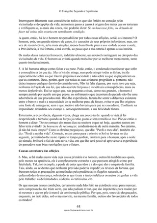 O Evangelho Segundo o Espiritismo
44
www.livroesoterico.com.br
Interroguem friamente suas consciências todos os que são feridos no coração pelas
vicissitudes e decepções da vida; remontem passo a passo à origem dos males que os torturam
e verifiquem se, as mais das vezes, não poderão dizer: Se eu houvesse feito, ou deixado de
fazer tal coisa, não estaria em semelhante condição.
A quem, então, há de o homem responsabilizar por todas essas aflições, senão a si mesmo? O
homem, pois, em grande número de casos, é o causador de seus próprios infortúnios; mas, em
vez de reconhecê-lo, acha mais simples, menos humilhante para a sua vaidade acusar a sorte,
a Providência, a má fortuna, a má estrela, ao passo que a má estrela é apenas a sua incúria.
Os males dessa natureza fornecem, indubitavelmente, um notável contingente ao cômputo das
vicissitudes da vida. O homem as evitará quando trabalhar por se melhorar moralmente, tanto
quanto intelectualmente.
5. A lei humana atinge certas faltas e as pune. Pode, então, o condenado reconhecer que sofre
a conseqüência do que fez. Mas a lei não atinge, nem pode atingir todas as faltas; incide
especialmente sobre as que trazem prejuízo â sociedade e não sobre as que só prejudicam os
que as cometem, Deus, porém, quer que todas as suas criaturas progridam e, portanto, não
deixa impune qualquer desvio do caminho reto, Não há falta alguma, por mais leve que seja,
nenhuma infração da sua lei, que não acarrete forçosas e inevitáveis conseqüências, mais ou
menos deploráveis. Daí se segue que, nas pequenas coisas, como nas grandes, o homem é
sempre punido por aquilo em que pecou. os sofrimentos que decorrem do pecado são-lhe uma
advertência de que procedeu mal. Dão-lhe experiência, fazem-lhe sentir a diferença existente
entre o bem e o mal e a necessidade de se melhorar para, de futuro, evitar o que lhe originou
uma fonte de amarguras; sem o que, motivo não haveria para que se emendasse. Confiante na
impunidade, retardaria seu avanço e, conseqüentemente, a sua felicidade futura.
Entretanto, a experiência, algumas vezes, chega um pouco tarde: quando a vida já foi
desperdiçada e turbada; quando as forças já estão gastas e sem remédio o mal, Põe-se então o
homem a dizer: "Se no começo dos meus dias eu soubera o que sei hoje, quantos passos em
falso teria evitado! Se houvesse de recomeçar, conduzir-me-ia de outra maneira. No entanto,
já não há mais tempo!" Como o obreiro preguiçoso, que diz: "Perdi o meu dia", também ele
diz: "Perdi a minha vida". Contudo, assim como para o obreiro o Sol se levanta no dia
seguinte, permitindo-lhe neste reparar o tempo perdido, também para o homem, após a noite
do túmulo, brilhará o Sol de uma nova vida, em que lhe será possível aproveitar a experiência
do passado e suas boas resoluções para o futuro.
Causas anteriores das aflições
6. Mas, se há males nesta vida cuja causa primária é o homem, outros há também aos quais,
pelo menos na aparência, ele é completamente estranho e que parecem atingi-lo como por
fatalidade. Tal, por exemplo, a perda de entes queridos e a dos que são o amparo da família.
Tais, ainda, os acidentes que nenhuma previsão poderia impedir; os reveses da fortuna, que
frustram todas as precauções aconselhadas pela prudência; os flagelos naturais, as
enfermidades de nascença, sobretudo as que tiram a tantos infelizes os meios de ganhar a vida
pelo trabalho: as deformidades, a idiotia, o cretinismo, etc.
Os que nascem nessas condições, certamente nada hão feito na existência atual para merecer,
sem compensação, tão triste sorte, que não podiam evitar, que são impotentes para mudar por
si mesmos e que os põe à mercê da comiseração pública. Por que, pois, seres tão desgraçados,
enquanto, ao lado deles, sob o mesmo teto, na mesma família, outros são favorecidos de todos
os modos?
 
