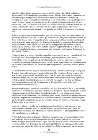 O Evangelho Segundo o Espiritismo
45
www.livroesoterico.com.br
Que dizer, enfim, dessas crianças que morrem em tenra idade e da vida só conheceram
sofrimentos? Problemas são esses que ainda nenhuma filosofia pôde resolver, anomalias que
nenhuma religião pôde justificar e que seriam a negação da bondade, da justiça e da
providência de Deus, se se verificasse a hipótese de ser criada a alma ao mesmo tempo que o
corpo e de estar a sua sorte irrevogavelmente determinada após a permanência de alguns
instantes na Terra. Que fizeram essas almas, que acabam de sair das mãos do Criador, para se
verem, neste mundo, a braços com tantas misérias e para merecerem no futuro urna
recompensa ou uma punição qualquer, visto que não hão podido praticar nem o bem, nem o
mal?
Todavia, por virtude do axioma segundo o qual todo efeito tem uma causa, tais misérias são
efeitos que hão de ter uma causa e, desde que se admita um Deus justo, essa causa também há
de ser justa. Ora, ao efeito precedendo sempre a causa, se esta não se encontra na vida atual,
há de ser anterior a essa vida, isto é, há de estar numa existência precedente. Por outro lado,
não podendo Deus punir alguém pelo bem que fez, nem pelo mal que não fez, se somos
punidos, é que fizemos o mal; se esse mal não o fizemos na presente vida, tê-lo-emos feito
noutra. E uma alternativa a que ninguém pode fugir e em que a lógica decide de que parte se
acha a justiça de Deus.
O homem, pois, nem sempre é punido, ou punido completamente, na sua existência atual; mas
não escapa nunca às conseqüências de suas faltas. A prosperidade do mau é apenas
momentânea; se ele não expiar hoje, expiará amanhã, ao passo que aquele que sofre está
expiando o seu passado. O infortúnio que, à primeira vista, parece imerecido tem sua razão de
ser, e aquele que se encontra em sofrimento pode sempre dizer: 'Perdoa-me, Senhor, porque
pequei.
7. Os sofrimentos devidos a causas anteriores à existência presente, como os que se originam
de culpas atuais, são muitas vezes a conseqüência da falta cometida, isto é, o homem, pela
ação de uma rigorosa justiça distributiva, sofre o que fez sofrer aos outros. Se foi duro e
desumano, poderá ser a seu turno tratado duramente e com desumanidade; se foi orgulhoso,
poderá nascer em humilhante condição; se foi avaro, egoísta, ou se fez mau uso de suas
riquezas, poderá ver-se privado do necessário; se foi mau filho, poderá sofrer pelo
procedimento de seus filhos, etc.
Assim se explicam pela pluralidade das existências e pela destinação da Terra, como mundo
expiatório, as anomalias que apresenta a distribuição da ventura e da desventura entre os bons
e os maus neste planeta. Semelhante anomalia, contudo, só existe na aparência, porque
considerada tão-só do ponto de vista da vida presente. Aquele que se elevar, pelo pensamento,
de maneira a apreender toda uma série de existências, verá que a cada um é atribuída a parte
que lhe compete, sem prejuízo da que lhe tocará no mundo dos Espíritos, e verá que a justiça
de Deus nunca se interrompe.
Jamais deve o homem olvidar que se acha num mundo inferior, ao qual somente as suas
imperfeições o conservam preso. A cada vicissitude, cumpre-lhe lembrar-se de que, se
pertencesse a um mundo mais adiantado, isso não se daria e que só de si depende não voltar a
este, trabalhando por se melhorar.
8. As tribulações podem ser impostas a Espíritos endurecidos, ou extremamente ignorantes,
para levá-los a fazer uma escolha com conhecimento de causa. Os Espíritos penitentes,
porém, desejosos de reparar o mal que hajam feito e de proceder melhor, esses as escolhem
livremente. Tal o caso de um que, havendo desempenhado mal sua tarefa, pede lha deixem
recomeçar, para não perder o fruto de seu trabalho As tribulações, portanto, são, ao mesmo
 