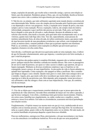 O Evangelho Segundo o Espiritismo
46
www.livroesoterico.com.br
tempo, expiações do passado, que recebe nelas o merecido castigo, e provas com relação ao
futuro, que elas preparam. Rendamos graças a Deus, que, em sua bondade, faculta ao homem
reparar seus erros e não o condena irrevogavelmente por uma primeira falta.
9. Não há crer, no entanto, que todo sofrimento suportado neste mundo denote a existência de
uma determinada falta. Muitas vezes são simples provas buscadas pelo Espírito para concluir
a sua depuração e ativar o seu progresso. Assim, a expiação serve sempre de prova, mas nem
sempre a prova é uma expiação. Provas e expiações, todavia, são sempre sinais de relativa
inferioridade, porquanto o que é perfeito não precisa ser provado. Pode, pois, um Espírito
haver chegado a certo grau de elevação e, nada obstante, desejoso de adiantar-se mais,
solicitar uma missão, uma tarefa a executar, pela qual tanto mais recompensado será, se sair
vitorioso, quanto mais rude haja sido a luta. Tais são, especialmente, essas pessoas de
instintos naturalmente bons, de alma elevada, de nobres sentimentos inatos, que parece nada
de mau haverem trazido de suas precedentes existências e que sofrem, com resignação toda
cristã, as maiores dores, somente pedindo a Deus que as possam suportar sem murmurar.
Pode-se, ao contrário, considerar como expiações as aflições que provocam queixas e
impelem o homem à revolta contra Deus.
Sem dúvida, o sofrimento que não provoca queixumes pode ser uma expiação; mas, é indício
de que foi buscada voluntariamente, antes que imposta, e constitui prova de forte resolução, o
que é sinal de progresso.
10. Os Espíritos não podem aspirar à completa felicidade, enquanto não se tenham tornado
puros: qualquer mácula lhes interdita a entrada nos mundos ditosos. São como os passageiros
de um navio onde há pestosos, aos quais se veda o acesso à cidade a que aportem, até que se
hajam expurgado. Mediante as diversas existências corpóreas é que os Espíritos se vão
expungindo, pouco a pouco, de suas imperfeições. As provações da vida os fazem adiantar-se,
quando bem suportadas. Como expiações, elas apagam as faltas e purificam. São o remédio
que limpa as chagas e cura o doente. Quanto mais grave é o mal, tanto mais enérgico deve ser
o remédio. Aquele, pois, que muito sofre deve reconhecer que muito tinha a expiar e deve
regozijar-se à idéia da sua próxima cura. Dele depende, pela resignação, tornar proveitoso o
seu sofrimento e não lhe estragar o fruto com as suas impaciências, visto que, do contrário,
terá de recomeçar.
Esquecimento do passado
11. Em vão se objeta que o esquecimento constitui obstáculo a que se possa aproveitar da
experiência de vidas anteriores. havendo Deus entendido de lançar um véu sobre o passado, é
que há nisso vantagem. Com efeito, a lembrança traria gravíssimos inconvenientes. Poderia,
em certos casos, humilhar-nos singularmente, ou, então, exaltar-nos o orgulho e, assim,
entravar o nosso livre-arbítrio. Em todas as circunstâncias, acarretaria inevitável perturbação
nas relações sociais.
Freqüentemente, o Espírito renasce no mesmo meio em que já viveu, estabelecendo de novo
relações com as mesmas pessoas, a fim de reparar o mal que lhes haja feito. Se reconhecesse
nelas as a quem odiara, quiçá o ódio se lhe despertaria outra vez no íntimo. De todo modo, ele
se sentiria humilhado em presença daquelas a quem houvesse ofendido.
Para nos melhorarmos, outorgou-nos Deus, precisamente, o de que necessitamos e nos basta:
a voz da consciência e as tendências instintivas. Priva-nos do que nos seria prejudicial.
 