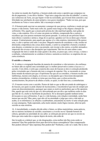O Evangelho Segundo o Espiritismo
48
www.livroesoterico.com.br
Ao entrar no mundo dos Espíritos, o homem ainda está como o operário que comparece no
dia do pagamento. A uns dirá o Senhor: "Aqui tens a paga dos teus dias de trabalho"; a outros,
aos venturosos da Terra, aos que hajam vivido na ociosidade, que tiverem feito consistir a sua
felicidade nas satisfações do amor-próprio e nos gozos mundanos: "Nada vos toca, pois que
recebestes na Terra o vosso salário. Ide e recomeçai a tarefa."
13. O homem pode suavizar ou aumentar o amargor de suas provas, conforme o modo por que
encare a vida terrena. Tanto mais sofre ele, quanto mais longa se lhe afigura a duração do
sofrimento. Ora, aquele que a encara pelo prisma da vida espiritual apanha, num golpe de
vista, a vida corpórea. Ele a vê como um ponto no infinito, compreende-lhe a curteza e
reconhece que esse penoso momento terá presto passado. A certeza de um próximo futuro
mais ditoso o sustenta e anima e, longe de se queixar, agradece ao Céu as dores que o fazem
avançar. Contrariamente, para aquele que apenas vê a vida corpórea, interminável lhe parece
esta, e a dor o oprime com todo o seu peso. Daquela maneira de considerar a vida, resulta ser
diminuída a importância das coisas deste mundo, e sentir-se compelido o homem a moderar
seus desejos, a contentar-se com a sua posição, sem invejar a dos outros, a receber atenuada a
impressão dos reveses e das decepções que experimente. Dai tira ele uma calma e uma
resignação tão úteis à saúde do corpo quanto à da alma, ao passo que, com a inveja, o ciúme e
a ambição, voluntariamente se condena à tortura e aumenta as misérias e as angústias da sua
curta existência.
O suicídio e a loucura
14. A calma e a resignação hauridas da maneira de considerar a vida terrestre e da confiança
no futuro dão ao espírito uma serenidade que é o melhor preservativo contra a loucura e o
suicídio. Com efeito, é certo que a maioria dos casos de loucura se deve à comoção produzida
pelas vicissitudes que o homem não tem a coragem de suportar. Ora, se encarando as coisas
deste mundo da maneira por que o Espiritismo faz que ele as considere, o homem recebe com
indiferença, mesmo com alegria, os reveses e as decepções que o houveram desesperado
noutras circunstâncias, evidente se torna que essa força, que o coloca acima dos
acontecimentos, lhe preserva de abalos a razão, os quais, se não fora isso, a conturbariam.
15. O mesmo ocorre com o suicídio. Postos de lado os que se dão em estado de embriaguez e
de loucura, aos quais se pode chamar de inconscientes, é incontestável que tem ele sempre por
causa um descontentamento, quaisquer que sejam os motivos particulares que se lhe apontem.
Ora, aquele que está certo de que só é desventurado por um dia e que melhores serão os dias
que hão de vir, enche-se facilmente de paciência. Só se desespera quando nenhum termo
divisa para os seus sofrimentos. E que é a vida humana, com relação à eternidade, senão bem
menos que um dia? Mas, para o que não crê na eternidade e julga que com a vida tudo se
acaba, se os infortúnios e as aflições o acabrunham, unicamente na morte vê uma solução para
as suas amarguras. Nada esperando, acha muito natural, muito lógico mesmo, abreviar pelo
suicídio as suas misérias.
16. A incredulidade, a simples dúvida sobre o futuro, as idéias materialistas, numa palavra,
são os maiores incitantes ao suicídio; ocasionam a covardia moral. Quando homens de
ciência, apoiados na autoridade do seu saber, se esforçam por provar aos que os ouvem ou
lêem que estes nada têm a esperar depois da morte, não estão de
fato levando-os a deduzir que, se são desgraçados, coisa melhor não lhes resta senão se
matarem? Que lhes poderiam dizer para desviá-los dessa conseqüência? Que compensação
lhes podem oferecer? Que esperança lhes podem dar? Nenhuma, a não ser o nada. Daí se deve
 