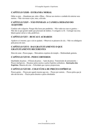 O Evangelho Segundo o Espiritismo
5
www.livroesoterico.com.br
CAPÍTULO XXIII - ESTRANHA MORAL
Odiar os pais. - Abandonar pai, mãe e filhos. - Deixar aos mortos o cuidado de enterrar seus
mortos. - Não vim trazer a paz, mas, a divisão.
CAPÍTULO XXIV - NÃO PONHAIS A CANDEIA DEBAIXO DO
ALQUEIRE
Candeia sob o alqueire. Porque fala Jesus por parábolas. - Não vades ter com os gentios. -
Não são os que gozam saúde que precisam de médico. A coragem e a fé. - Carregar sua cruz.
Quem quiser salvar a vida, perdê-la-á.
CAPÍTULO XXV - BUSCAI E ACHAREIS
Ajuda-te a ti mesmo, que o céu te ajudará. - Observai os pássaros do céu. - Não vos afadigueis
pela posse do ouro.
CAPÍTULO XXVI - DAI GRATUITAMENTE O QUE
GRATUITAMENTE RECEBESTES
Dom de curar. -Preces pagas. - Mercadores expulsos do templo. - Mediunidade gratuita.
CAPÍTULO XXVII - PEDI E OBTEREIS
Qualidades da prece. - Eficácia da prece. - Ação da prece. Transmissão do pensamento. -
Preces inteligíveis. - Da prece pelos mortos e pelos Espíritos sofredores. -Instruções dos
Espíritos: Maneira de orar. - Felicidade que a prece proporciona.
CAPÍTULO XXVIII - COLETÂNEA DE PRECES ESPÍRITAS
Preces gerais. – Preces por aquele mesmo que ora. – Preces por outrem. – Preces pelos que já
não são da terra. – Preces pelos doentes e pelos obsidiados
 