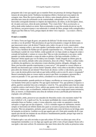 O Evangelho Segundo o Espiritismo
50
www.livroesoterico.com.br
porquanto não é raro que aquele que se mantém firme em presença do inimigo fraqueje nas
tenazes de uma pena moral. Nenhuma recompensa obtém o homem por essa espécie de
coragem; mas, Deus lhe reserva palmas de vitória e uma situação gloriosa. Quando vos
advenha uma causa de sofrimento ou de contrariedade, sobreponde-vos a ela, e, quando
houverdes conseguido dominar os ímpetos da impaciência, da cólera, ou do desespero, dizei,
de vós para convosco, cheio de justa satisfação: "Fui o mais forte." Bem-aventurados os
aflitos pode então traduzir-se assim: Bem-aventurados os que têm ocasião de provar sua fé,
sua firmeza, sua perseverança e sua submissão à vontade de Deus, porque terão centuplicada a
alegria que lhes falta na Terra, porque depois do labor virá o repouso. - Lacordaire. (Havre,
1863.)
O mal e o remédio
19. Será a Terra um lugar de gozo, um paraíso de delícias? Já não ressoa mais aos vossos
ouvidos a voz do profeta? Não proclamou ele que haveria prantos e ranger de dentes para os
que nascessem nesse vale de dores? Esperai, pois, todos vós que aí viveis, causticantes
lágrimas e amargo sofrer e, por mais agudas e profundas sejam as vossas dores, volvei o olhar
para o Céu e bendizei do Senhor por ter querido experimentar-vos... Ó homens! dar-se-á não
reconheçais o poder do vosso Senhor, senão quando ele vos haja curado as chagas do corpo e
coroado de beatitude e ventura os vossos dias? Dar-se-á não reconheçais o seu amor, senão
quando vos tenha adornado o corpo de todas as glórias e lhe haja restituído o brilho e a
brancura? Imitai aquele que vos foi dado p ara exemplo. Tendo chegado ao último grau da
abjeção e da miséria, deitado sobre uma estrumeira, disse ele a Deus: "Senhor, conheci todos
os deleites da opulência e me reduzistes à mais absoluta miséria; obrigado, obrigado, meu
Deus, por haverdes querido experimentar o vosso servo!" Até quando os vossos olhares se
deterão nos horizontes que a morte limita? Quando, afinal, vossa alma se decidirá a lançar-se
para além dos limites de um túmulo? Houvésseis de chorar e sofrer a vida inteira, que seria
isso, a par da eterna glória reservada ao que tenha sofrido a prova com fé, amor e resignação?
Buscai consolações para os vossos males no porvir que Deus vos prepara e procurai-lhe a
causa no passado. E vós, que mais sofreis, considerai-vos os afortunados da Terra.
Como desencarnados, quando pairáveis no Espaço, escolhestes as vossas provas, julgando-
vos bastante fortes para as suportar. Por que agora murmurar? Vós, que pedistes a riqueza e a
glória, queríeis sustentar luta com a tentação e vencê-la. Vós, que pedistes para lutar de corpo
e espírito contra o mal moral e físico, sabíeis que quanto mais forte fosse a prova, tanto mais
gloriosa a vitória e que, se triunfásseis, embora devesse o vosso corpo parar numa estrumeira,
dele, ao morrer, se desprenderia uma alma de rutilante alvura e purificada pelo batismo da
expiação e do sofrimento.
Que remédio, então, prescrever aos atacados de obsessões cruéis e de cruciantes males? Só
um é infalível: a fé, o apelo ao Céu. Se, na maior acerbidade dos vossos sofrimentos,
entoardes hinos ao Senhor, o anjo, à vossa cabeceira, com a mão vos apontará o sinal da
salvação e o lugar que um dia ocupareis... A fé é o remédio seguro do sofrimento; mostra
sempre os horizontes do infinito diante dos quais se esvaem os poucos dias brumosos do
presente. Não nos pergunteis, portanto, qual o remédio para curar tal úlcera ou tal chaga, para
tal tentação ou tal prova. Lembrai-vos de que aquele que crê é forte pelo remédio da fé e que
aquele que duvida um instante da sua eficácia é imediatamente punido, porque logo sente as
pungitivas angústias da aflição.
O Senhor apôs o seu selo em todos os que nele crêem. O Cristo vos disse que com a fé se
transportam montanhas e eu vos digo que aquele que sofre e tem a fé por amparo ficara sob a
sua égide e não mais sofrerá. Os momentos das mais fortes dores lhe serão as primeiras notas
 