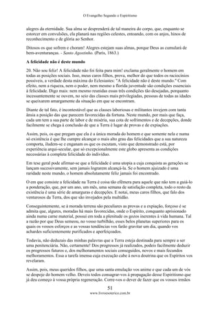 O Evangelho Segundo o Espiritismo
51
www.livroesoterico.com.br
alegres da eternidade. Sua alma se desprenderá de tal maneira do corpo, que, enquanto se
estorcer em convulsões, ela planará nas regiões celestes, entoando, com os anjos, hinos de
reconhecimento e de glória ao Senhor.
Ditosos os que sofrem e choram! Alegres estejam suas almas, porque Deus as cumulará de
bem-aventuranças. - Santo Agostinho. (Paris, 1863.)
A felicidade não é deste mundo
20. Não sou feliz! A felicidade não foi feita para mim! exclama geralmente o homem em
todas as posições sociais. Isso, meus caros filhos, prova, melhor do que todos os raciocínios
possíveis, a verdade desta máxima do Eclesiastes: "A felicidade não é deste mundo." Com
efeito, nem a riqueza, nem o poder, nem mesmo a florida juventude são condições essenciais
à felicidade. Digo mais: nem mesmo reunidas essas três condições tão desejadas, porquanto
incessantemente se ouvem, no seio das classes mais privilegiadas, pessoas de todas as idades
se queixarem amargamente da situação em que se encontram.
Diante de tal fato, é incontestável que as classes laboriosas e militantes invejem com tanta
ânsia a posição das que parecem favorecidas da fortuna. Neste mundo, por mais que faça,
cada um tem a sua parte de labor e de miséria, sua cota de sofrimentos e de decepções, donde
facilmente se chega à conclusão de que a Terra é lugar de provas e de expiações.
Assim, pois, os que pregam que ela é a única morada do homem e que somente nela e numa
só existência é que lhe cumpre alcançar o mais alto grau das felicidades que a sua natureza
comporta, iludem-se e enganam os que os escutam, visto que demonstrado está, por
experiência arqui-secular, que só excepcionalmente este globo apresenta as condições
necessárias à completa felicidade do indivíduo.
Em tese geral pode afirmar-se que a felicidade é uma utopia a cuja conquista as gerações se
lançam sucessivamente, sem jamais lograrem alcançá-la. Se o homem ajuizado é uma
raridade neste mundo, o homem absolutamente feliz jamais foi encontrado.
O em que consiste a felicidade na Terra é coisa tão efêmera para aquele que não tem a guiá-lo
a ponderação, que, por um ano, um mês, uma semana de satisfação completa, todo o resto da
existência é uma série de amarguras e decepções. E notai, meus caros filhos, que falo dos
venturosos da Terra, dos que são invejados pela multidão.
Conseguintemente, se à morada terrena são peculiares as provas e a expiação, forçoso é se
admita que, algures, moradas há mais favorecidas, onde o Espírito, conquanto aprisionado
ainda numa carne material, possui em toda a plenitude os gozos inerentes à vida humana. Tal
a razão por que Deus semeou, no vosso turbilhão, esses belos planetas superiores para os
quais os vossos esforços e as vossas tendências vos farão gravitar um dia, quando vos
achardes suficientemente purificados e aperfeiçoados.
Todavia, não deduzais das minhas palavras que a Terra esteja destinada para sempre a ser
uma penitenciária. Não, certamente! Dos progressos já realizados, podeis facilmente deduzir
os progressos futuros e, dos melhoramentos sociais conseguidos, novos e mais fecundos
melhoramentos. Essa a tarefa imensa cuja execução cabe à nova doutrina que os Espíritos vos
revelaram.
Assim, pois, meus queridos filhos, que uma santa emulação vos anime e que cada um de vós
se despoje do homem velho. Deveis todos consagrar-vos à propagação desse Espiritismo que
já deu começo à vossa própria regeneração. Corre-vos o dever de fazer que os vossos irmãos
 