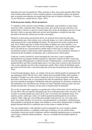 O Evangelho Segundo o Espiritismo
52
www.livroesoterico.com.br
participem dos raios da sagrada luz. Mãos, portanto, à obra, meus muito queridos filhos! Que
nesta reunião solene todos os vossos corações aspirem a esse grandioso objetivo de preparar
para as gerações porvindouras um mundo onde já não seja vã a palavra felicidade. - François-
Nicolas-Madeleine, cardeal Morlot. (Paris, 1863.)
Perda de pessoas amadas. Mortes prematuras
21. Quando a morte ceifa nas vossas famílias, arrebatando, sem restrições, os mais moços
antes dos velhos, costumais dizer: Deus não é justo, pois sacrifica um que está forte e tem
grande futuro e conserva os que já viveram longos anos cheios de decepções; pois leva os que
são úteis e deixa os que para nada mais servem; pois despedaça o coração de uma mãe,
privando-a da inocente criatura que era toda a sua alegria.
Humanos, é nesse ponto que precisais elevar-vos acima do terra-a-terra da vida, para
compreenderdes que o bem, muitas vezes, está onde julgais ver o mal, a sábia previdência
onde pensais divisar a cega fatalidade do destino. Por que haveis de avaliar a justiça divina
pela vossa? Podeis supor que o Senhor dos mundos se aplique, por mero capricho, a vos
infligir penas cruéis? Nada se faz sem um fim inteligente e, seja o que for que aconteça, tudo
tem a sua razão de ser. Se perscrutásseis melhor todas as dores que vos advêm, nelas
encontraríeis sempre a razão divina, razão regeneradora, e os vossos miseráveis interesses se
tornariam de tão secundária consideração, que os atiraríeis para o último plano.
Crede-me, a morte é preferível, numa encarnação de vinte anos, a esses vergonhosos
desregramentos que pungem famílias respeitáveis, dilaceram corações de mães e fazem que
antes do tempo embranqueçam os cabelos dos pais. Freqüentemente, a morte prematura é um
grande benefício que Deus concede àquele que se vai e que assim se preserva das misérias da
vida, ou das seduções que talvez lhe acarretassem a perda. Não é vítima da fatalidade aquele
que morre na flor dos anos; é que Deus julga não convir que ele permaneça por mais tempo na
Terra.
É uma horrenda desgraça, dizeis, ver cortado o fio de uma vida tão prenhe de esperanças! De
que esperanças falais? Das da Terra, onde o liberto houvera podido brilhar, abrir caminho e
enriquecer? Sempre essa visão estreita, incapaz de elevar-se acima da matéria. Sabeis qual
teria sido a sorte dessa vida, ao vosso parecer tão cheia de esperanças? Quem vos diz que ela
não seria saturada de amarguras? Desdenhais então das esperanças da vida futura, ao ponto de
lhe preferirdes as da vida efêmera que arrastais na Terra? Supondes então que mais vale uma
posição elevada entre os homens, do que entre os Espíritos bem-aventurados?
Em vez de vos queixardes, regozijai-vos quando praz a Deus retirar deste vale de misérias um
de seus filhos. Não será egoístico desejardes que ele aí continuasse para sofrer convosco? Ah!
essa dor se concebe naquele que carece de fé e que vê na morte uma separação eterna. Vós,
espíritas, porém, sabeis que a alma vive melhor quando desembaraçada do seu invólucro
corpóreo. Mães, sabei que vossos filhos bem-amados estão perto de vós; sim, estão muito
perto; seus corpos fluídicos vos envolvem, seus pensamentos vos protegem, a lembrança que
deles guardais os transporta de alegria, mas também as vossas dores desarrazoadas os afligem,
porque denotam falta de fé e exprimem uma revolta contra a vontade de Deus.
Vós, que compreendeis a vida espiritual, escutai as pulsações do vosso coração a chamar
esses entes bem-amados e, se pedirdes a Deus que os abençoe, em vós sentireis fortes
consolações, dessas que secam as lágrimas; sentireis aspirações grandiosas que vos mostrarão
o porvir que o soberano Senhor prometeu. - Sanson, ex-membro da Sociedade Espírita de
Paris. (1863.)
 
