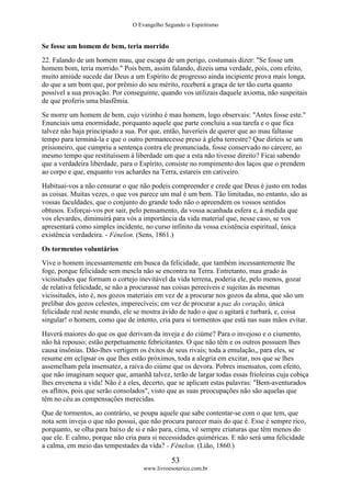 O Evangelho Segundo o Espiritismo
53
www.livroesoterico.com.br
Se fosse um homem de bem, teria morrido
22. Falando de um homem mau, que escapa de um perigo, costumais dizer: "Se fosse um
homem bom, teria morrido." Pois bem, assim falando, dizeis uma verdade, pois, com efeito,
muito amiúde sucede dar Deus a um Espírito de progresso ainda incipiente prova mais longa,
do que a um bom que, por prêmio do seu mérito, receberá a graça de ter tão curta quanto
possível a sua provação. Por conseguinte, quando vos utilizais daquele axioma, não suspeitais
de que proferis uma blasfêmia.
Se morre um homem de bem, cujo vizinho é mau homem, logo observais: "Antes fosse este."
Enunciais uma enormidade, porquanto aquele que parte concluiu a sua tarefa e o que fica
talvez não haja principiado a sua. Por que, então, haveríeis de querer que ao mau faltasse
tempo para terminá-la e que o outro permanecesse preso à gleba terrestre? Que diríeis se um
prisioneiro, que cumpriu a sentença contra ele pronunciada, fosse conservado no cárcere, ao
mesmo tempo que restituíssem à liberdade um que a esta não tivesse direito? Ficai sabendo
que a verdadeira liberdade, para o Espírito, consiste no rompimento dos laços que o prendem
ao corpo e que, enquanto vos achardes na Terra, estareis em cativeiro.
Habituai-vos a não censurar o que não podeis compreender e crede que Deus é justo em todas
as coisas. Muitas vezes, o que vos parece um mal é um bem. Tão limitadas, no entanto, são as
vossas faculdades, que o conjunto do grande todo não o apreendem os vossos sentidos
obtusos. Esforçai-vos por sair, pelo pensamento, da vossa acanhada esfera e, à medida que
vos elevardes, diminuirá para vós a importância da vida material que, nesse caso, se vos
apresentará como simples incidente, no curso infinito da vossa existência espiritual, única
existência verdadeira. - Fénelon. (Sens, 1861.)
Os tormentos voluntários
Vive o homem incessantemente em busca da felicidade, que também incessantemente lhe
foge, porque felicidade sem mescla não se encontra na Terra. Entretanto, mau grado às
vicissitudes que formam o cortejo inevitável da vida terrena, poderia ele, pelo menos, gozar
de relativa felicidade, se não a procurasse nas coisas perecíveis e sujeitas às mesmas
vicissitudes, isto é, nos gozos materiais em vez de a procurar nos gozos da alma, que são um
prelibar dos gozos celestes, imperecíveis; em vez de procurar a paz do coração, única
felicidade real neste mundo, ele se mostra ávido de tudo o que o agitará e turbará, e, coisa
singular! o homem, como que de intento, cria para si tormentos que está nas suas mãos evitar.
Haverá maiores do que os que derivam da inveja e do ciúme? Para o invejoso e o ciumento,
não há repouso; estão perpetuamente febricitantes. O que não têm e os outros possuem lhes
causa insônias. Dão-lhes vertigem os êxitos de seus rivais; toda a emulação,, para eles, se
resume em eclipsar os que lhes estão próximos, toda a alegria em excitar, nos que se lhes
assemelham pela insensatez, a raiva do ciúme que os devora. Pobres insensatos, com efeito,
que não imaginam sequer que, amanhã talvez, terão de largar todas essas frioleiras cuja cobiça
lhes envenena a vida! Não é a eles, decerto, que se aplicam estas palavras: "Bem-aventurados
os aflitos, pois que serão consolados", visto que as suas preocupações não são aquelas que
têm no céu as compensações merecidas.
Que de tormentos, ao contrário, se poupa aquele que sabe contentar-se com o que tem, que
nota sem inveja o que não possui, que não procura parecer mais do que é. Esse é sempre rico,
porquanto, se olha para baixo de si e não para, cima, vê sempre criaturas que têm menos do
que ele. E calmo, porque não cria para si necessidades quiméricas. E não será uma felicidade
a calma, em meio das tempestades da vida? - Fénelon. (Lião, 1860.)
 