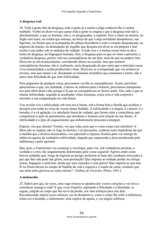 O Evangelho Segundo o Espiritismo
54
www.livroesoterico.com.br
A desgraça real
24. Toda a gente fala da desgraça, toda a gente já a sentiu e julga conhecer-lhe o caráter
múltiplo. Venho eu dizer-vos que quase toda a gente se engana e que a desgraça real não é,
absolutamente, o que os homens, isto é, os desgraçados, o supõem. Eles a vêem na miséria, no
fogão sem lume, no credor que ameaça, no berço de que o anjo sorridente desapareceu, nas
lágrimas, no féretro que se acompanha de cabeça descoberta e com o coração despedaçado, na
angústia da traição, na desnudação do orgulho que desejara envolver-se em púrpura e mal
oculta a sua nudez sob os andrajos da vaidade. A tudo isso e a muitas coisas mais se dá o
nome de desgraça, na linguagem humana. Sim, é desgraça para os que só vêem o presente; a
verdadeira desgraça, porém, está nas conseqüências de um fato, mais do que no próprio fato.
Dizei-me se um acontecimento, considerado ditoso na ocasião, mas que acarreta
conseqüências funestas, não é, realmente, mais desgraçado do que outro que a princípio causa
viva contrariedade e acaba produzindo o bem. Dizei-me se a tempestade que vos arranca as
arvores, mas que saneia o ar, dissipando os miasmas insalubres que causariam a morte, não é
antes uma felicidade do que uma infelicidade.
Para julgarmos de qualquer coisa, precisamos ver-lhe as conseqüências. Assim, para bem
apreciarmos o que, em realidade, é ditoso ou inditoso para o homem, precisamos transportar-
nos para além desta vida, porque é lá que as conseqüências se fazem sentir. Ora, tudo o que se
chama infelicidade, segundo as acanhadas vistas humanas, cessa com a vida corporal e
encontra a sua compensação na vida futura.
Vou revelar-vos a infelicidade sob uma nova forma, sob a forma bela e florida que acolheis e
desejais com todas as veras de vossas almas iludidas. A infelicidade é a alegria, é o prazer, é o
tumulto, é a vã agitação, é a satisfação louca da vaidade, que fazem calar a consciência, que
comprimem a ação do pensamento, que atordoam o homem com relação ao seu futuro. A
infelicidade é o ópio do esquecimento que ardentemente procurais conseguir.
Esperai, vós que chorais! Tremei, vós que rides, pois que o vosso corpo está satisfeito! A
Deus não se engana; não se foge ao destino; e as provações, credoras mais impiedosas do que
a matilha que a miséria desencadeia, vos espreitam o repouso ilusório para vos imergir de
súbito na agonia da verdadeira infelicidade, daquela que surpreende a alma amolentada pela
indiferença e pelo egoísmo.
Que, pois, o Espiritismo vos esclareça e recoloque, para vós, sob verdadeiros prismas, a
verdade e o erro, tão singularmente deformados pela vossa cegueira! Agireis então como
bravos soldados que, longe de fugirem ao perigo, preferem as lutas dos combates arriscados à
paz que lhes não pode dar glória, nem promoção! Que importa ao soldado perder na refrega
armas, bagagens e uniforme, desde que saia vencedor e com glória? Que importa ao que tem
fé no futuro deixar no campo de batalha da vida a riqueza e o manto de carne, contanto que
sua alma entre gloriosa no reino celeste? - Delfina de Girardin. (Paris, 1861.)
A melancolia
25. Sabeis por que, às vezes, uma vaga tristeza se apodera dos vossos corações e vos leva a
considerar amarga a vida? E que vosso Espírito, aspirando à felicidade e à liberdade, se
esgota, jungido ao corpo que lhe serve de prisão, em vãos esforços para sair dele.
Reconhecendo inúteis esses esforços, cai no desânimo e, como o corpo lhe sofre a influência,
toma-vos a lassidão, o abatimento, uma espécie de apatia, e vos julgais infelizes.
 