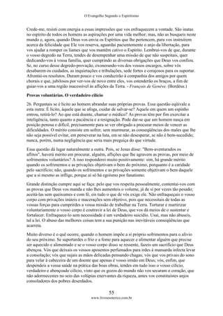 O Evangelho Segundo o Espiritismo
55
www.livroesoterico.com.br
Crede-me, resisti com energia a essas impressões que vos enfraquecem a vontade. São inatas
no espírito de todos os homens as aspirações por uma vida melhor; mas, não as busqueis neste
mundo e, agora, quando Deus vos envia os Espíritos que lhe pertencem, para vos instruírem
acerca da felicidade que Ele vos reserva, aguardai pacientemente o anjo da libertação, para
vos ajudar a romper os liames que vos mantêm cativo o Espírito. Lembrai-vos de que, durante
o vosso degredo na Terra, tendes de desempenhar uma missão de que não suspeitais, quer
dedicando-vos à vossa família, quer cumprindo as diversas obrigações que Deus vos confiou.
Se, no curso desse degredo-provação, exonerando-vos dos vossos encargos, sobre vós
desabarem os cuidados, as inquietações e tribulações, sede fortes e corajosos para os suportar.
Afrontai-os resolutos. Duram pouco e vos conduzirão à companhia dos amigos por quem
chorais e que, jubilosos por ver-vos de novo entre eles, vos estenderão os braços, a fim de
guiar-vos a uma região inacessível às aflições da Terra. - François de Genève. (Bordéus.)
Provas voluntárias. O verdadeiro cilício
26. Perguntais se é licito ao homem abrandar suas próprias provas. Essa questão eqüivale a
esta outra: É lícito, àquele que se afoga, cuidar de salvar-se? Aquele em quem um espinho
entrou, retirá-lo? Ao que está doente, chamar o médico? As provas têm por fim exercitar a
inteligência, tanto quanto a paciência e a resignação. Pode dar-se que um homem nasça em
posição penosa e difícil, precisamente para se ver obrigado a procurar meios de vencer as
dificuldades. O mérito consiste em sofrer, sem murmurar, as conseqüências dos males que lhe
não seja possível evitar, em perseverar na luta, em se não desesperar, se não é bem-sucedido;
nunca, porém, numa negligência que seria mais preguiça do que virtude.
Essa questão dá lugar naturalmente a outra. Pois, se Jesus disse: "Bem-aventurados os
aflitos", haverá mérito em procurar, alguém, aflições que lhe agravem as provas, por meio de
sofrimentos voluntários? A isso responderei muito positivamente: sim, há grande mérito
quando os sofrimentos e as privações objetivam o bem do próximo, porquanto é a caridade
pelo sacrifício; não, quando os sofrimentos e as privações somente objetivam o bem daquele
que a si mesmo as inflige, porque aí só há egoísmo por fanatismo.
Grande distinção cumpre aqui se faça: pelo que vos respeita pessoalmente, contentai-vos com
as provas que Deus vos manda e não lhes aumenteis o volume, já de si por vezes tão pesado;
aceitá-las sem queixumes e com fé, eis tudo o que de vós exige ele. Não enfraqueçais o vosso
corpo com privações inúteis e macerações sem objetivo, pois que necessitais de todas as
vossas forças para cumprirdes a vossa missão de trabalhar na Terra. Torturar e martirizar
voluntariamente o vosso corpo é coutravir a lei de Deus, que vos dá meios de o sustentar e
fortalecer. Enfraquece-lo sem necessidade é um verdadeiro suicídio. Usai, mas não abuseis,
tal a lei. O abuso das melhores coisas tem a sua punição nas inevitáveis conseqüências que
acarreta.
Muito diverso é o quê ocorre, quando o homem impõe a si próprio sofrimentos para o alívio
do seu próximo. Se suportardes o frio e a fome para aquecer e alimentar alguém que precise
ser aquecido e alimentado e se o vosso corpo disso se ressente, fazeis um sacrifício que Deus
abençoa. Vós que deixais os vossos aposentos perfumados para irdes à mansarda infecta levar
a consolação; vós que sujais as mãos delicadas pensando chagas; vós que vos privais do sono
para velar à cabeceira de um doente que apenas é vosso irmão em Deus; vós, enfim, que
despendeis a vossa saúde na prática das boas obras, tendes em tudo isso o vosso cilício,
verdadeiro e abençoado cilício, visto que os gozos do mundo não vos secaram o coração, que
não adormecestes no seio das volúpias enervantes da riqueza, antes vos constituístes anjos
consoladores dos pobres deserdados.
 