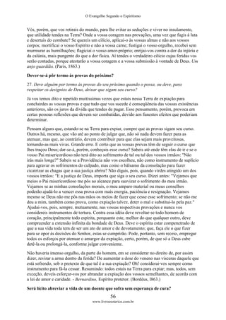 O Evangelho Segundo o Espiritismo
56
www.livroesoterico.com.br
Vós, porém, que vos retirais do mundo, para lhe evitar as seduções e viver no insulamento,
que utilidade tendes na Terra? Onde a vossa coragem nas provações, uma vez que fugis à luta
e desertais do combate? Se quereis um cilício, aplicai-o às vossas almas e não aos vossos
corpos; mortificai o vosso Espírito e não a vossa carne; fustigai o vosso orgulho, recebei sem
murmurar as humilhações; flagiciai o vosso amor-próprio; enrijai-vos contra a dor da injúria e
da calúnia, mais pungente do que a dor física. Aí tendes o verdadeiro cilício cujas feridas vos
serão contadas, porque atestarão a vossa coragem e a vossa submissão à vontade de Deus. Um
anjo guardião. (Paris, 1863.)
Dever-se-á pôr termo às provas do próximo?
27. Deve alguém por termo às provas do seu próximo quando o possa, ou deve, para
respeitar os desígnios de Deus, deixar que sigam seu curso?
Já vos temos dito e repetido muitíssimas vezes que estais nessa Terra de expiação para
concluirdes as vossas provas e que tudo que vos sucede é conseqüência das vossas existências
anteriores, são os juros da divida que tendes de pagar. Esse pensamento, porém, provoca em
certas pessoas reflexões que devem ser combatidas, devido aos funestos efeitos que poderiam
determinar.
Pensam alguns que, estando-se na Terra para expiar, cumpre que as provas sigam seu curso.
Outros há, mesmo, que vão até ao ponto de julgar que, não só nada devem fazer para as
atenuar, mas que, ao contrário, devem contribuir para que elas sejam mais proveitosas,
tornando-as mais vivas. Grande erro. E certo que as vossas provas têm de seguir o curso que
lhes traçou Deus; dar-se-á, porém, conheçais esse curso? Sabeis até onde têm elas de ir e se o
vosso Pai misericordioso não terá dito ao sofrimento de tal ou tal dos vossos irmãos: "Não
irás mais longe?" Sabeis se a Providência não vos escolheu, não como instrumento de suplício
para agravar os sofrimentos do culpado, mas como o bálsamo da consolação para fazer
cicatrizar as chagas que a sua justiça abrira? Não digais, pois, quando virdes atingido um dos
vossos irmãos: "E a justiça de Deus, importa que siga o seu curso. Dizei antes: "Vejamos que
meios o Pai misericordioso me pôs ao alcance para suavizar o sofrimento do meu irmão.
Vejamos se as minhas consolações morais, o meu amparo material ou meus conselhos
poderão ajudá-lo a vencer essa prova com mais energia, paciência e resignação. Vejamos
mesmo se Deus não me pôs nas mãos os meios de fazer que cesse esse sofrimento; se não me
deu a mim, também como prova, como expiação talvez, deter o mal e substitui-lo pela paz."
Ajudai-vos, pois, sempre, mutuamente, nas vossas respectivas provações e nunca vos
considereis instrumentos de tortura. Contra essa idéia deve revoltar-se todo homem de
coração, principalmente todo espírita, porquanto este, melhor do que qualquer outro, deve
compreender a extensão infinita da bondade de Deus. Deve o espírita estar compenetrado de
que a sua vida toda tem de ser um ato de amor e de devotamento; que, faça ele o que fizer
para se opor às decisões do Senhor, estas se cumprirão. Pode, portanto, sem receio, empregar
todos os esforços por atenuar o amargor da expiação, certo, porém, de que só a Deus cabe
detê-la ou prolongá-la, conforme julgar conveniente.
Não haveria imenso orgulho, da parte do homem, em se considerar no direito de, por assim
dizer, revirar a arma dentro da ferida? De aumentar a dose do veneno nas vísceras daquele que
está sofrendo, sob o pretexto de que tal é a sua expiação? Oh! considerai-vos sempre como
instrumento para fá-la cessar. Resumindo: todos estais na Terra para expiar; mas, todos, sem
exceção, deveis esforçar-vos por abrandar a expiação dos vossos semelhantes, de acordo com
a lei de amor e caridade. - Bernardino, Espírito protetor. (Bordéus, l863.)
Será lícito abreviar a vida de um doente que sofra sem esperança de cura?
 