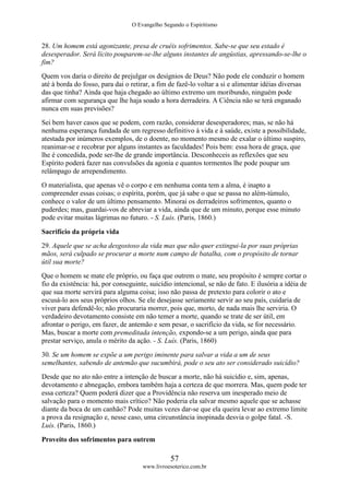 O Evangelho Segundo o Espiritismo
57
www.livroesoterico.com.br
28. Um homem está agonizante, presa de cruéis sofrimentos. Sabe-se que seu estado é
desesperador. Será lícito pouparem-se-lhe alguns instantes de angústias, apressando-se-lhe o
fim?
Quem vos daria o direito de prejulgar os desígnios de Deus? Não pode ele conduzir o homem
até à borda do fosso, para dai o retirar, a fim de fazê-lo voltar a si e alimentar idéias diversas
das que tinha? Ainda que haja chegado ao último extremo um moribundo, ninguém pode
afirmar com segurança que lhe haja soado a hora derradeira. A Ciência não se terá enganado
nunca em suas previsões?
Sei bem haver casos que se podem, com razão, considerar desesperadores; mas, se não há
nenhuma esperança fundada de um regresso definitivo à vida e à saúde, existe a possibilidade,
atestada por inúmeros exemplos, de o doente, no momento mesmo de exalar o último suspiro,
reanimar-se e recobrar por alguns instantes as faculdades! Pois bem: essa hora de graça, que
lhe é concedida, pode ser-lhe de grande importância. Desconheceis as reflexões que seu
Espírito poderá fazer nas convulsões da agonia e quantos tormentos lhe pode poupar um
relâmpago de arrependimento.
O materialista, que apenas vê o corpo e em nenhuma conta tem a alma, é inapto a
compreender essas coisas; o espírita, porém, que já sabe o que se passa no além-túmulo,
conhece o valor de um último pensamento. Minorai os derradeiros sofrimentos, quanto o
puderdes; mas, guardai-vos de abreviar a vida, ainda que de um minuto, porque esse minuto
pode evitar muitas lágrimas no futuro. - S. Luís. (Paris, 1860.)
Sacrifício da própria vida
29. Aquele que se acha desgostoso da vida mas que não quer extingui-la por suas próprias
mãos, será culpado se procurar a morte num campo de batalha, com o propósito de tornar
útil sua morte?
Que o homem se mate ele próprio, ou faça que outrem o mate, seu propósito é sempre cortar o
fio da existência: há, por conseguinte, suicídio intencional, se não de fato. E ilusória a idéia de
que sua morte servirá para alguma coisa; isso não passa de pretexto para colorir o ato e
escusá-lo aos seus próprios olhos. Se ele desejasse seriamente servir ao seu país, cuidaria de
viver para defendê-lo; não procuraria morrer, pois que, morto, de nada mais lhe serviria. O
verdadeiro devotamento consiste em não temer a morte, quando se trate de ser útil, em
afrontar o perigo, em fazer, de antemão e sem pesar, o sacrifício da vida, se for necessário.
Mas, buscar a morte com premeditada intenção, expondo-se a um perigo, ainda que para
prestar serviço, anula o mérito da ação. - S. Luís. (Paris, 1860)
30. Se um homem se expõe a um perigo iminente para salvar a vida a um de seus
semelhantes, sabendo de antemão que sucumbirá, pode o seu ato ser considerado suicídio?
Desde que no ato não entre a intenção de buscar a morte, não há suicídio e, sim, apenas,
devotamento e abnegação, embora também haja a certeza de que morrera. Mas, quem pode ter
essa certeza? Quem poderá dizer que a Providência não reserva um inesperado meio de
salvação para o momento mais crítico? Não poderia ela salvar mesmo aquele que se achasse
diante da boca de um canhão? Pode muitas vezes dar-se que ela queira levar ao extremo limite
a prova da resignação e, nesse caso, uma circunstância inopinada desvia o golpe fatal. -S.
Luís. (Paris, 1860.)
Proveito dos sofrimentos para outrem
 