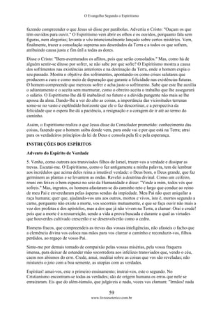 O Evangelho Segundo o Espiritismo
59
www.livroesoterico.com.br
fazendo compreender o que Jesus só disse por parábolas. Advertiu o Cristo: "Ouçam os que
têm ouvidos para ouvir." O Espiritismo vem abrir os olhos e os ouvidos, porquanto fala sem
figuras, nem alegorias; levanta o véu intencionalmente lançado sobre certos mistérios. Vem,
finalmente, trazer a consolação suprema aos deserdados da Terra e a todos os que sofrem,
atribuindo causa justa e fim útil a todas as dores.
Disse o Cristo: "Bem-aventurados os aflitos, pois que serão consolados." Mas, como há de
alguém sentir-se ditoso por sofrer, se não sabe por que sofre? O Espiritismo mostra a causa
dos sofrimentos nas existências anteriores e na destinação da Terra, onde o homem expia o
seu passado. Mostra o objetivo dos sofrimentos, apontando-os como crises salutares que
produzem a cura e como meio de depuração que garante a felicidade nas existências futuras.
O homem compreende que mereceu sofrer e acha justo o sofrimento. Sabe que este lhe auxilia
o adiantamento e o aceita sem murmurar, como o obreiro aceita o trabalho que lhe assegurará
o salário. O Espiritismo lhe dá fé inabalável no futuro e a dúvida pungente não mais se lhe
apossa da alma. Dando-lhe a ver do alto as coisas, a importância das vicissitudes terrenas
some-se no vasto e esplêndido horizonte que ele o faz descortinar, e a perspectiva da
felicidade que o espera lhe dá a paciência, a resignação e a coragem de ir até ao termo do
caminho.
Assim, o Espiritismo realiza o que Jesus disse do Consolador prometido: conhecimento das
coisas, fazendo que o homem saiba donde vem, para onde vai e por que está na Terra; atrai
para os verdadeiros princípios da lei de Deus e consola pela fé e pela esperança.
INSTRUÇÕES DOS ESPÍRITOS
Advento do Espírito de Verdade
5. Venho, como outrora aos transviados filhos de Israel, trazer-vos a verdade e dissipar as
trevas. Escutai-me. O Espiritismo, como o fez antigamente a minha palavra, tem de lembrar
aos incrédulos que acima deles reina a imutável verdade: o Deus bom, o Deus grande, que faz
germinem as plantas e se levantem as ondas. Revelei a doutrina divinal. Como um ceifeiro,
reuni em feixes o bem esparso no seio da Humanidade e disse: "Vinde a mim, todos vós que
sofreis." Mas, ingratos, os homens afastaram-se do caminho reto e largo que conduz ao reino
de meu Pai e enveredaram pelas ásperas sendas da impiedade. Meu Pai não quer aniquilar a
raça humana; quer que, ajudando-vos uns aos outros, mortos e vivos, isto é, mortos segundo a
carne, porquanto não existe a morte, vos socorrais mutuamente, e que se faça ouvir não mais a
voz dos profetas e dos apóstolos, mas a dos que já não vivem na Terra, a clamar: Orai e crede!
pois que a morte é a ressurreição, sendo a vida a prova buscada e durante a qual as virtudes
que houverdes cultivado crescerão e se desenvolverão como o cedro.
Homens fracos, que compreendeis as trevas das vossas inteligências, não afasteis o facho que
a clemência divina vos coloca nas mãos para vos clarear o caminho e reconduzir-vos, filhos
perdidos, ao regaço de vosso Pai.
Sinto-me por demais tomado de compaixão pelas vossas misérias, pela vossa fraqueza
imensa, para deixar de estender mão socorredora aos infelizes transviados que, vendo o céu,
caem nos abismos do erro. Crede, amai, meditai sobre as coisas que vos são reveladas; não
mistureis o joio com a boa semente, as utopias com as verdades.
Espíritas! amai-vos, este o primeiro ensinamento; instruí-vos, este o segundo. No
Cristianismo encontram-se todas as verdades; são de origem humana os erros que nele se
enraizaram. Eis que do além-túmulo, que julgáveis o nada, vozes vos clamam: "Irmãos! nada
 