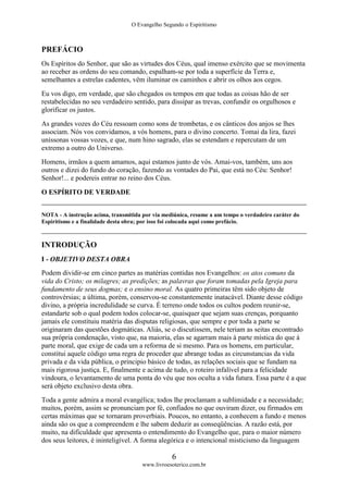 O Evangelho Segundo o Espiritismo
6
www.livroesoterico.com.br
PREFÁCIO
Os Espíritos do Senhor, que são as virtudes dos Céus, qual imenso exército que se movimenta
ao receber as ordens do seu comando, espalham-se por toda a superfície da Terra e,
semelhantes a estrelas cadentes, vêm iluminar os caminhos e abrir os olhos aos cegos.
Eu vos digo, em verdade, que são chegados os tempos em que todas as coisas hão de ser
restabelecidas no seu verdadeiro sentido, para dissipar as trevas, confundir os orgulhosos e
glorificar os justos.
As grandes vozes do Céu ressoam como sons de trombetas, e os cânticos dos anjos se lhes
associam. Nós vos convidamos, a vós homens, para o divino concerto. Tomai da lira, fazei
uníssonas vossas vozes, e que, num hino sagrado, elas se estendam e repercutam de um
extremo a outro do Universo.
Homens, irmãos a quem amamos, aqui estamos junto de vós. Amai-vos, também, uns aos
outros e dizei do fundo do coração, fazendo as vontades do Pai, que está no Céu: Senhor!
Senhor!... e podereis entrar no reino dos Céus.
O ESPÍRITO DE VERDADE
NOTA - A instrução acima, transmitida por via mediúnica, resume a um tempo o verdadeiro caráter do
Espiritismo e a finalidade desta obra; por isso foi colocada aqui como prefácio.
INTRODUÇÃO
I - OBJETIVO DESTA OBRA
Podem dividir-se em cinco partes as matérias contidas nos Evangelhos: os atos comuns da
vida do Cristo; os milagres; as predições; as palavras que foram tomadas pela Igreja para
fundamento de seus dogmas; e o ensino moral. As quatro primeiras têm sido objeto de
controvérsias; a última, porém, conservou-se constantemente inatacável. Diante desse código
divino, a própria incredulidade se curva. É terreno onde todos os cultos podem reunir-se,
estandarte sob o qual podem todos colocar-se, quaisquer que sejam suas crenças, porquanto
jamais ele constituiu matéria das disputas religiosas, que sempre e por toda a parte se
originaram das questões dogmáticas. Aliás, se o discutissem, nele teriam as seitas encontrado
sua própria condenação, visto que, na maioria, elas se agarram mais à parte mística do que à
parte moral, que exige de cada um a reforma de si mesmo. Para os homens, em particular,
constitui aquele código uma regra de proceder que abrange todas as circunstancias da vida
privada e da vida pública, o principio básico de todas, as relações sociais que se fundam na
mais rigorosa justiça. E, finalmente e acima de tudo, o roteiro infalível para a felicidade
vindoura, o levantamento de uma ponta do véu que nos oculta a vida futura. Essa parte é a que
será objeto exclusivo desta obra.
Toda a gente admira a moral evangélica; todos lhe proclamam a sublimidade e a necessidade;
muitos, porém, assim se pronunciam por fé, confiados no que ouviram dizer, ou firmados em
certas máximas que se tornaram proverbiais. Poucos, no entanto, a conhecem a fundo e menos
ainda são os que a compreendem e lhe sabem deduzir as conseqüências. A razão está, por
muito, na dificuldade que apresenta o entendimento do Evangelho que, para o maior número
dos seus leitores, é ininteligível. A forma alegórica e o intencional misticismo da linguagem
 