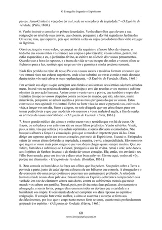 O Evangelho Segundo o Espiritismo
60
www.livroesoterico.com.br
perece. Jesus-Cristo é o vencedor do mal, sede os vencedores da impiedade." - O Espírito de
Verdade. (Paris, 1860.)
6. Venho instruir e consolar os pobres deserdados. Venho dizer-lhes que elevem a sua
resignação ao nível de suas provas, que chorem, porquanto a dor foi sagrada no Jardim das
Oliveiras; mas, que esperem, pois que também a eles os anjos consoladores lhes virão enxugar
as lágrimas.
Obreiros, traçai o vosso sulco; recomeçai no dia seguinte o afanoso labor da véspera; o
trabalho das vossas mãos vos fornece aos corpos o pão terrestre; vossas almas, porém, não
estão esquecidas; e eu, o jardineiro divino, as cultivo no silêncio dos vossos pensamentos.
Quando soar a hora do repouso, e a trama da vida se vos escapar das mãos e vossos olhos se
fecharem para a luz, sentireis que surge em vós e germina a minha preciosa semente.
Nada fica perdido no reino de nosso Pai e os vossos suores e misérias formam o tesouro que
vos tornará ricos nas esferas superiores, onde a luz substitui as trevas e onde o mais desnudo
dentre todos vós será talvez o mais resplandecente. - O Espírito de Verdade. (Paris, 1861.)
Em verdade vos digo: os que carregam seus fardos e assistem os seus irmãos são bem-amados
meus. Instruí-vos na preciosa doutrina que dissipa o erro das revoltas e vos mostra o sublime
objetivo da provação humana. Assim como o vento varre a poeira, que também o sopro dos
Espíritos dissipe os vossos despeitos contra os ricos do mundo, que são, não raro, muito
miseráveis, porquanto se acham sujeitos a provas mais perigosas do que as vossas. Estou
convosco e meu apóstolo vos instrui. Bebei na fonte viva do amor e preparai-vos, cativos da
vida, a lançar-vos um dia, livres e alegres, no seio dAquele que vos criou fracos para vos
tornar perfectíveis e que quer modeleis vós mesmos a vossa maleável argila, a fim de serdes
os artífices da vossa imortalidade. - O Espírito de Verdade. (Paris, 1861.)
7. Sou o grande médico das almas e venho trazer-vos o remédio que vos há de curar. Os
fracos, os sofredores e os enfermos são os meus filhos prediletos. Venho salvá-los. Vinde,
pois, a mim, vós que sofreis e vos achais oprimidos, e sereis aliviados e consolados. Não
busqueis alhures a força e a consolação, pois que o mundo é impotente para dá-las. Deus
dirige um supremo apelo aos vossos corações, por meio do Espiritismo. Escutai-o. Extirpados
sejam de vossas almas doloridas a impiedade, a mentira, o erro, a incredulidade. São monstros
que sugam o vosso mais puro sangue e que vos abrem chagas quase sempre mortais. Que, no
futuro, humildes e submissos ao Criador, pratiqueis a sua lei divina. Amai e orai; sede dóceis
aos Espíritos do Senhor; invocai-o do fundo de vossos corações. Ele, então, vos enviará o seu
Filho bem-amado, para vos instruir e dizer estas boas palavras: Eis-me aqui; venho até vós,
porque me chamastes. - O Espírito de Verdade. (Bordéus, 1861.)
8. Deus consola os humildes e dá força aos aflitos que lha pedem. Seu poder cobre a Terra e,
por toda a parte, junto de cada lágrima colocou ele um bálsamo que consola. A abnegação e o
devotamento são uma prece continua e encerram um ensinamento profundo. A sabedoria
humana reside nessas duas palavras. Possam todos os Espíritos sofredores compreender essa
verdade, em vez de clamarem contra suas dores, contra os sofrimentos morais que neste
mundo vos cabem em partilha. Tomai, pois, por divisa estas duas palavras: devotamento e
abnegação, e sereis fortes, porque elas resumem todos os deveres que a caridade e a
humildade vos impõe. O sentimento do dever cumprido vos dará repouso ao espírito e
resignação. O coração bate então melhor, a alma se asserena e o corpo se forra aos
desfalecimentos, por isso que o corpo tanto menos forte se sente, quanto mais profundamente
golpeado é o espírito. - O Espírito de Verdade. (Havre, 1863.)
 