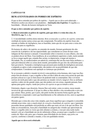 O Evangelho Segundo o Espiritismo
61
www.livroesoterico.com.br
CAPÍTULO VII
BEM-AVENTURADOS OS POBRES DE ESPÍRITO
O que se deve entender por pobres de espírito. - Aquele que se eleva será rebaixado. -
Mistérios ocultos aos doutos e aos prudentes. - Instruções dos Espíritos: O orgulho e a
humildade. - Missão do homem inteligente na Terra.
O que se deve entender por pobres de espírito
1. Bem-aventurados os pobres de espírito, pois que deles é o reino dos céus. (S.
MATEUS, cap. V, v. 3.)
2. A incredulidade zombou desta máxima: Bem-aventurados os pobres de espírito, como tem
zombado de muitas outras coisas que não compreende. Por pobres de espírito Jesus não
entende os baldos de inteligência, mas os humildes, tanto que diz ser para estes o reino dos
céus e não para os orgulhosos.
Os homens de saber e de espírito, no entender do mundo, formam geralmente tão alto
conceito de si próprios e da sua superioridade, que consideram as coisas divinas como
indignas de lhes merecer a atenção. Concentrando sobre si mesmos os seus olhares, eles não
os podem elevar até Deus. Essa tendência, de se acreditarem superiores a tudo, muito amiúde
os leva a negar aquilo que, estando-lhes acima, os depreciaria, a negar até mesmo a
Divindade. Ou, se condescendem em admiti-la, contestam-lhe um dos mais belos atributos: a
ação providencial sobre as coisas deste mundo, persuadidos de que eles são suficientes para
bem governá-lo. Tomando a inteligência que possuem para medida da inteligência universal,
e julgando-se aptos a tudo compreender, não podem crer na possibilidade do que não
compreendem. Consideram sem apelação as sentenças que proferem.
Se se recusam a admitir o mundo invisível e uma potência extra-humana, não é que isso lhes
esteja fora do alcance; é que o orgulho se lhes revolta à idéia de uma coisa acima da qual não
possam colocar-se e que os faria descer do pedestal onde se contemplam. Dai o só terem
sorrisos de mofa para tudo o que não pertence ao mundo visível e tangível. Eles se atribuem
espírito e saber em tão grande cópia, que não podem crer em coisas, segundo pensam, boas
apenas para gente simples, tendo por pobres de espírito os que as tomam a sério.
Entretanto, digam o que disserem, forçoso lhes será entrar, como os outros, nesse mundo
invisível de que escarnecem. E lá que os olhos se lhes abrirão e eles reconhecerão o erro em
que caíram. Deus, porém, que é justo, não pode receber da mesma forma aquele que lhe
desconheceu a majestade e outro que humildemente se lhe submeteu às leis, nem os aquinhoar
em partes iguais.
Dizendo que o reino dos céus é dos simples, quis Jesus significar que a ninguém é concedida
entrada nesse reino, sem a simplicidade de coração e humildade de espírito; que o ignorante
possuidor dessas qualidades será preferido ao sábio que mais crê em si do que em Deus. Em
todas as circunstâncias, Jesus põe a humildade na categoria das virtudes que aproximam de
Deus e o orgulho entre os vícios que dele afastam a criatura, e isso por uma razão multo
natural: a de ser a humildade um ato de submissão a Deus, ao passo que o orgulho é a revolta
contra ele. Mais vale, pois, que o homem, para felicidade do seu futuro, seja pobre em
espírito, conforme o entende o mundo, e rico em qualidades morais.
Aquele que se eleva será rebaixado
 