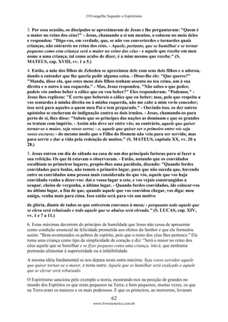 O Evangelho Segundo o Espiritismo
62
www.livroesoterico.com.br
3. Por essa ocasião, os discípulos se aproximaram de Jesus e lhe perguntaram: "Quem é
o maior no reino dos céus?" - Jesus, chamando a si um menino, o colocou no meio deles
e respondeu: "Digo-vos, em verdade, que, se não vos converterdes e tornardes quais
crianças, não entrareis no reino dos céus. - Aquele, portanto, que se humilhar e se tornar
pequeno como esta criança será o maior no reino dos céus - e aquele que recebe em meu
nome a uma criança, tal como acabo de dizer, é a mim mesmo que recebe." (S.
MATEUS, cap. XVIII, vv. 1 a 5.)
4. Então, a mãe dos filhos de Zebedeu se aproximou dele com seus dois filhos e o adorou,
dando a entender que lhe queria pedir alguma coisa. - Disse-lhe ele: "Que queres?"
"Manda, disse ela, que estes meus dois filhos tenham assento no teu reino, um à sua
direita e o outro à sua esquerda." - Mas, Jesus respondeu, "Não sabes o que pedes;
podeis vós ambos beber o cálice que eu vou beber?" Eles responderam: "Podemos." -
Jesus lhes replicou: "É certo que bebereis o cálice que eu beber; mas, pelo que respeita a
vos sentardes à minha direita ou à minha esquerda, não me cabe a mim vo-lo conceder;
isso será para aqueles a quem meu Pai o tem preparado." - Ouvindo isso, os dez outros
apóstolos se encheram de indignação contra os dois irmãos. - Jesus, chamando-os para
perto de si, lhes disse: "Sabeis que os príncipes das nações as dominam e que os grandes
os tratam com império. - Assim não deve ser entre vós; ao contrário, aquele que quiser
tornar-se o maior, seja vosso servo; - e, aquele que quiser ser o primeiro entre vós seja
vosso escravo; - do mesmo modo que o Filho do Homem não veio para ser servido, mas
para servir e dar a vida pela redenção de muitos." (S. MATEUS, capítulo XX, vv. 20 a
28.)
5. Jesus entrou em dia de sábado na casa de um dos principais fariseus para aí fazer a
sua refeição. Os que lá estavam o observaram. - Então, notando que os convidados
escolhiam os primeiros lugares, propôs-lhes uma parábola, dizendo: "Quando fordes
convidados para bodas, não tomeis o primeiro lugar, para que não suceda que, havendo
entre os convidados uma pessoa mais considerada do que vós, aquele que vos haja
convidado venha a dizer-vos: dai o vosso lugar a este, e vos vejais constrangidos a
ocupar, cheios de vergonha, o último lugar. - Quando fordes convidados, ide colocar-vos
no último lugar, a fim de que, quando aquele que vos convidou chegar, vos diga: meu
amigo, venha mais para cima. Isso então será para vós um motivo
de glória, diante de todos os que estiverem convosco à mesa; - porquanto todo aquele que
se eleva será rebaixado e todo aquele que se abaixa será elevado." (S. LUCAS, cap. XIV,
vv. 1 e 7 a 11.)
6. Estas máximas decorrem do princípio de humildade que Jesus não cessa de apresentar
como condição essencial da felicidade prometida aos eleitos do Senhor e que ele formulou
assim: "Bem-aventurados os pobres de espírito, pois que o reino dos céus lhes pertence." Ele
toma uma criança como tipo da simplicidade de coração e diz: "Será o maior no reino dos
céus aquele que se humilhar e se fizer pequeno como uma criança, isto é, que nenhuma
pretensão alimentar à superioridade ou à infalibilidade.
A mesma idéia fundamental se nos depara nesta outra máxima: Seja vosso servidor aquele
que quiser tornar-se o maior, e nesta outra: Aquele que se humilhar será exalçado e aquele
que se elevar será rebaixado.
O Espiritismo sanciona pelo exemplo a teoria, mostrando-nos na posição de grandes no
mundo dos Espíritos os que eram pequenos na Terra; e bem pequenos, muitas vezes, os que
na Terra eram os maiores e os mais poderosos. E que os primeiros, ao morrerem, levaram
 