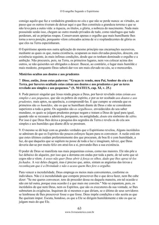 O Evangelho Segundo o Espiritismo
63
www.livroesoterico.com.br
consigo aquilo que faz a verdadeira grandeza no céu e que não se perde nunca: as virtudes, ao
passo que os outros tiveram de deixar aqui o que lhes constituía a grandeza terrena e que se
não leva para a outra vida: a riqueza, os títulos, a glória, a nobreza do nascimento. Nada mais
possuindo senão isso, chegam ao outro mundo privados de tudo, como náufragos que tudo
perderam, até as próprias roupas. Conservaram apenas o orgulho que mais humilhante lhes
torna a nova posição, porquanto vêem colocados acima de si e resplandecentes de glória os
que eles na Terra espezinharam.
O Espiritismo aponta-nos outra aplicação do mesmo princípio nas encarnações sucessivas,
mediante as quais os que, numa existência, ocuparam as mais elevadas posições, descem, em
existência seguinte, às mais ínfimas condições, desde que os tenham dominado o orgulho e a
ambição. Não procureis, pois, na Terra, os primeiros lugares, nem vos colocar acima dos
outros, se não quiserdes ser obrigados a descer. Buscai, ao contrário, o lugar mais humilde e
mais modesto, porquanto Deus saberá dar-vos um mais elevado no céu, se o merecerdes.
Mistérios ocultos aos doutos e aos prudentes
7. Disse, então, Jesus estas palavras: "Graças te rendo, meu Pai, Senhor do céu e da
Terra, por haveres ocultado estas coisas aos doutos e aos prudentes e por as teres
revelado aos simples e aos pequenos." (S. MATEUS, cap. XI, v. 25.)
8. Pode parecer singular que Jesus renda graças a Deus, por haver revelado estas coisas aos
simples e aos pequenos, que são os pobres de espírito, e por as ter ocultado aos doutos e aos
prudentes, mais aptos, na aparência, a compreendê-las. E que cumpre se entenda que os
primeiros são os humildes, são os que se humilham diante de Deus e não se consideram
superiores a toda a gente. Os segundos são os orgulhosos, envaidecidos do seu saber
mundano, os quais se julgam prudentes porque negam e tratam a Deus de igual para igual,
quando não se recusam a admiti-lo, porquanto, na antigüidade, douto era sinônimo de sábio.
Por isso é que Deus lhes deixa a pesquisa dos segredos da Terra e revela os do céu aos
simples e aos humildes que diante dEle se prostram.
9. O mesmo se dá hoje com as grandes verdades que o Espiritismo revelou, Alguns incrédulos
se admiram de que os Espíritos tão poucos esforços façam para os convencer. A razão está em
que estes últimos cuidam preferentemente dos que procuram, de boa fé e com humildade, a
luz, do que daqueles que se supõem na posse de toda a luz e imaginam, talvez, que Deus
deveria dar-se por muito feliz em atraí-los a si, provando-lhes a sua existência.
O poder de Deus se manifesta nas mais pequeninas coisas, como nas maiores. Ele não põe a
luz debaixo do alqueire, por isso que a derrama em ondas por toda a parte, de tal sorte que só
cegos não a vêem. A esses não quer Deus abrir à força os olhos, dado que lhes apraz tê-los
fechados. A vez deles chegará, mas é preciso que, antes, sintam as angústias das trevas e
reconheçam que é a Divindade e não o acaso quem lhes fere o orgulho.
Para vencer a incredulidade, Deus emprega os meios mais convenientes, conforme os
indivíduos. Não é à incredulidade que compete prescrever-lhe o que deva fazer, nem lhe cabe
dizer: "Se me queres convencer, tens de proceder dessa ou daquela maneira, em tal ocasião e
não em tal outra, porque essa ocasião é a que mais me convém." Não se espantem, pois, os
incrédulos de que nem Deus, nem os Espíritos, que são os executores da sua vontade, se lhes
submetam às exigências. Inquiram de si mesmos o que diriam, se o último de seus servidores
se lembrasse de lhes prescrever fosse o que fosse. Deus impõe condições e não aceita as que
lhe queiram impor. Escuta, bondoso, os que a Ele se dirigem humildemente e não os que se
julgam mais do que Ele.
 